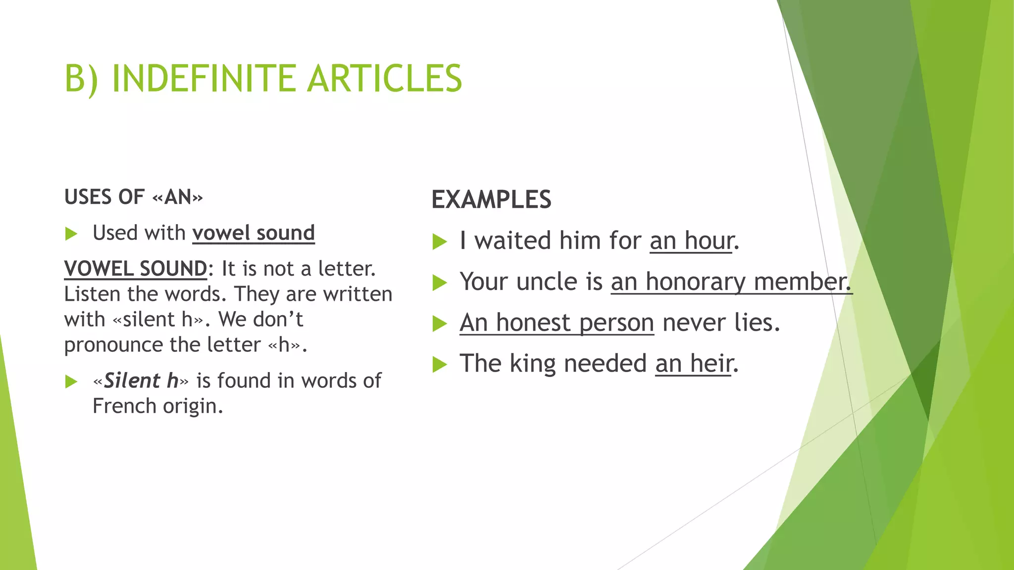 B) INDEFINITE ARTICLES
USES OF «AN»
 Used with vowel sound
VOWEL SOUND: It is not a letter.
Listen the words. They are written
with «silent h». We don’t
pronounce the letter «h».
 «Silent h» is found in words of
French origin.
EXAMPLES
 I waited him for an hour.
 Your uncle is an honorary member.
 An honest person never lies.
 The king needed an heir.
 