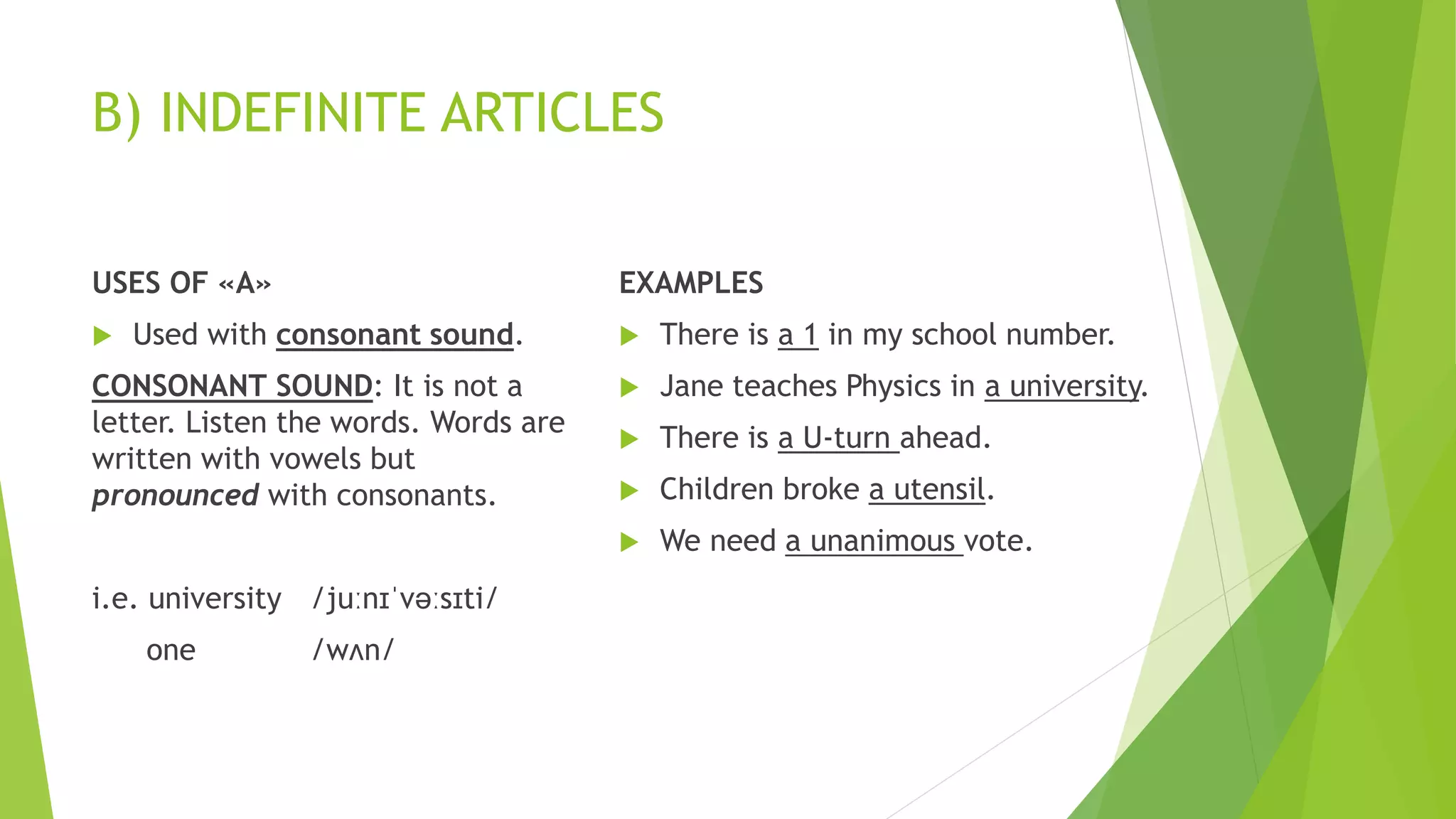 B) INDEFINITE ARTICLES
USES OF «A»
 Used with consonant sound.
CONSONANT SOUND: It is not a
letter. Listen the words. Words are
written with vowels but
pronounced with consonants.
i.e. university /juːnɪˈvəːsɪti/
one /wʌn/
EXAMPLES
 There is a 1 in my school number.
 Jane teaches Physics in a university.
 There is a U-turn ahead.
 Children broke a utensil.
 We need a unanimous vote.
 