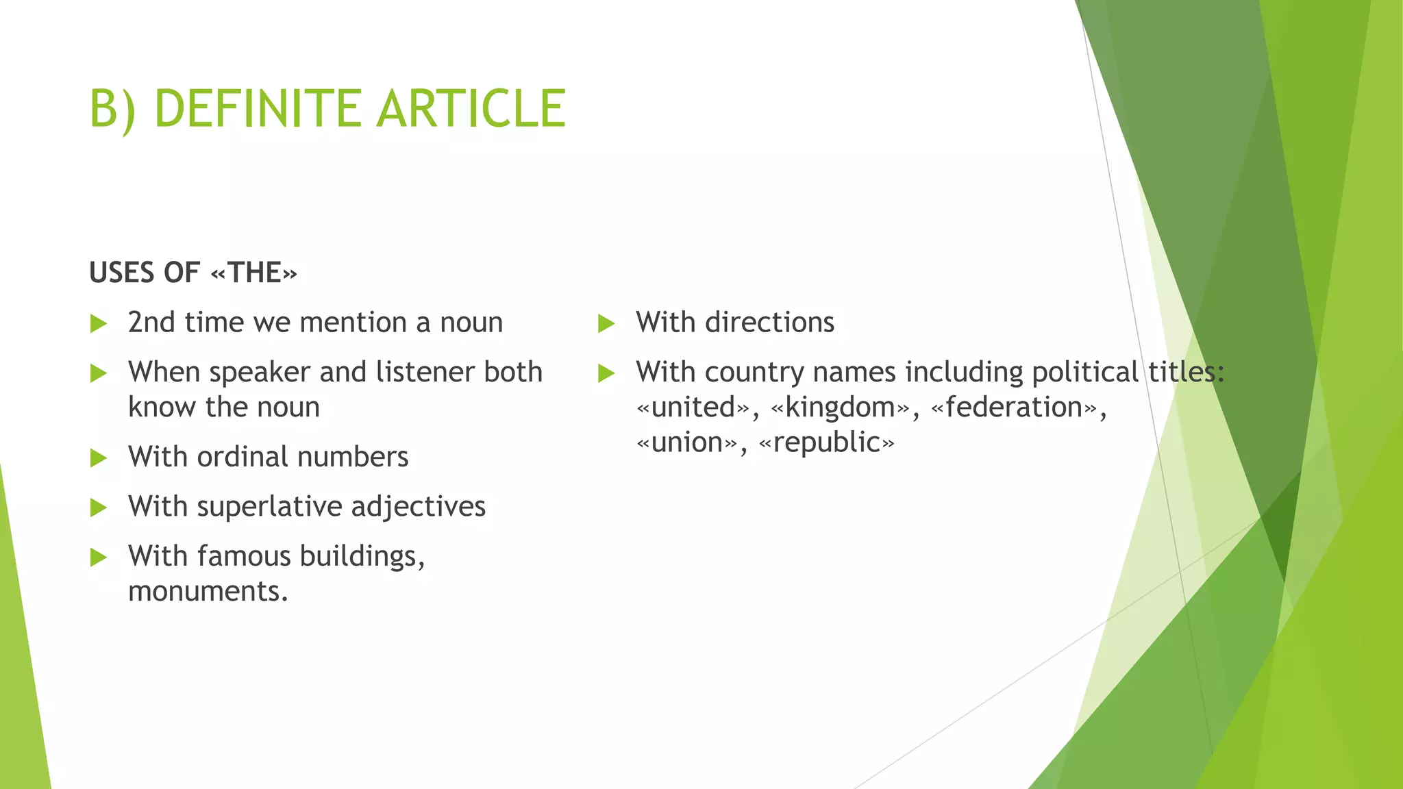B) DEFINITE ARTICLE
USES OF «THE»
 2nd time we mention a noun
 When speaker and listener both
know the noun
 With ordinal numbers
 With superlative adjectives
 With famous buildings,
monuments.
 With directions
 With country names including political titles:
«united», «kingdom», «federation»,
«union», «republic»
 