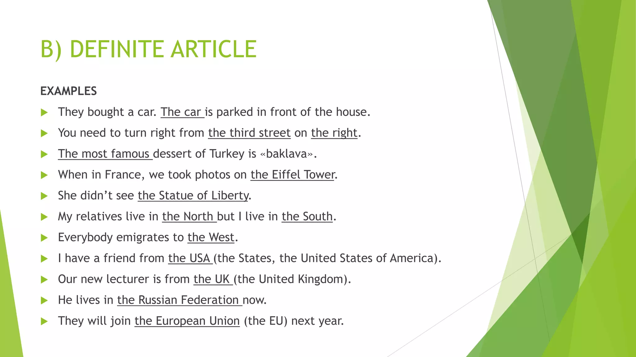 B) DEFINITE ARTICLE
EXAMPLES
 They bought a car. The car is parked in front of the house.
 You need to turn right from the third street on the right.
 The most famous dessert of Turkey is «baklava».
 When in France, we took photos on the Eiffel Tower.
 She didn’t see the Statue of Liberty.
 My relatives live in the North but I live in the South.
 Everybody emigrates to the West.
 I have a friend from the USA (the States, the United States of America).
 Our new lecturer is from the UK (the United Kingdom).
 He lives in the Russian Federation now.
 They will join the European Union (the EU) next year.
 