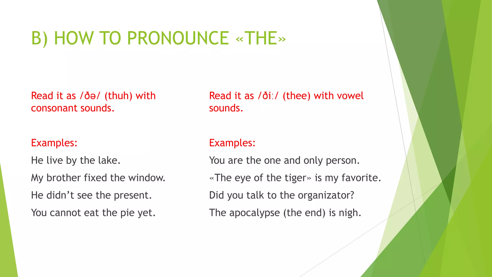 B) HOW TO PRONOUNCE «THE»
Read it as /ðə/ (thuh) with
consonant sounds.
Examples:
He live by the lake.
My brother fixed the window.
He didn’t see the present.
You cannot eat the pie yet.
Read it as /ðiː/ (thee) with vowel
sounds.
Examples:
You are the one and only person.
«The eye of the tiger» is my favorite.
Did you talk to the organizator?
The apocalypse (the end) is nigh.
 