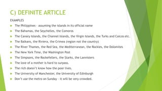 C) DEFINITE ARTICLE
EXAMPLES
 The Philippines – assuming the islands in its official name
 The Bahamas, the Seychelles, the Comoros
 The Canary Islands, the Channel Islands, the Virgin Islands, the Turks and Caicos etc.
 The Balkans, the Riviera, the Crimea (region not the country)
 The River Thames, the Red Sea, the Mediterranean, the Rockies, the Dolomites
 The New York Time, the Washington Post
 The Simpsons, the Rockefellers, the Starks, the Lannisters
 The love of a mother is hard to surpass.
 The rich doesn’t know how the poor lives.
 The University of Manchester, the University of Edinburgh
 Don’t use the metro on Sunday – it will be very crowded.
 
