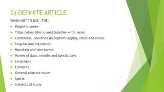C) DEFINITE ARTICLE
WHEN NOT TO USE «THE»
 People’s names
 Titles (when title is used together with name)
 Continents, countries (exceptions apply), cities and states
 Singular and big islands
 Mountain and lake names
 Names of days, months and special days
 Languages
 Elements
 General abstract nouns
 Sports
 Subjects of study
 
