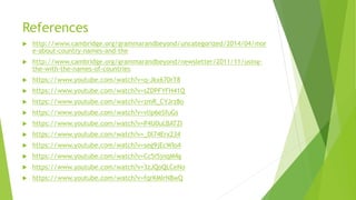 References
 http://www.cambridge.org/grammarandbeyond/uncategorized/2014/04/mor
e-about-country-names-and-the
 http://www.cambridge.org/grammarandbeyond/newsletter/2011/11/using-
the-with-the-names-of-countries
 https://www.youtube.com/watch?v=q-Jkx670rT8
 https://www.youtube.com/watch?v=sZDPFYFH41Q
 https://www.youtube.com/watch?v=zmR_CYJrz8o
 https://www.youtube.com/watch?v=vlip6eSfuGs
 https://www.youtube.com/watch?v=P4U0uLBATZI
 https://www.youtube.com/watch?v=_Dl74Erx234
 https://www.youtube.com/watch?v=seg9jEcWIo4
 https://www.youtube.com/watch?v=Cc5i5jnqM4g
 https://www.youtube.com/watch?v=3zJQoQLCeNo
 https://www.youtube.com/watch?v=fqrKMIrN8wQ
 