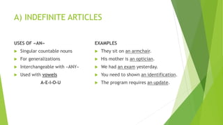 A) INDEFINITE ARTICLES
USES OF «AN»
 Singular countable nouns
 For generalizations
 Interchangeable with «ANY»
 Used with vowels
A-E-I-O-U
EXAMPLES
 They sit on an armchair.
 His mother is an optician.
 We had an exam yesterday.
 You need to shown an identification.
 The program requires an update.
 