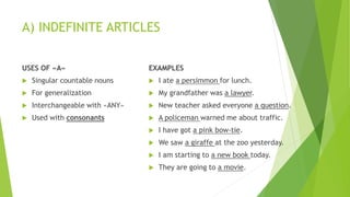 A) INDEFINITE ARTICLES
USES OF «A»
 Singular countable nouns
 For generalization
 Interchangeable with «ANY»
 Used with consonants
EXAMPLES
 I ate a persimmon for lunch.
 My grandfather was a lawyer.
 New teacher asked everyone a question.
 A policeman warned me about traffic.
 I have got a pink bow-tie.
 We saw a giraffe at the zoo yesterday.
 I am starting to a new book today.
 They are going to a movie.
 