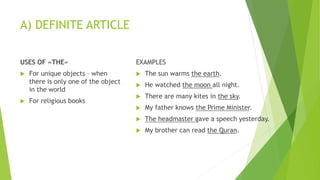 A) DEFINITE ARTICLE
USES OF «THE»
 For unique objects – when
there is only one of the object
in the world
 For religious books
EXAMPLES
 The sun warms the earth.
 He watched the moon all night.
 There are many kites in the sky.
 My father knows the Prime Minister.
 The headmaster gave a speech yesterday.
 My brother can read the Quran.
 