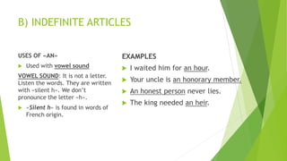 B) INDEFINITE ARTICLES
USES OF «AN»
 Used with vowel sound
VOWEL SOUND: It is not a letter.
Listen the words. They are written
with «silent h». We don’t
pronounce the letter «h».
 «Silent h» is found in words of
French origin.
EXAMPLES
 I waited him for an hour.
 Your uncle is an honorary member.
 An honest person never lies.
 The king needed an heir.
 