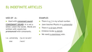 B) INDEFINITE ARTICLES
USES OF «A»
 Used with consonant sound.
CONSONANT SOUND: It is not a
letter. Listen the words. Words are
written with vowels but
pronounced with consonants.
i.e. university /juːnɪˈvəːsɪti/
one /wʌn/
EXAMPLES
 There is a 1 in my school number.
 Jane teaches Physics in a university.
 There is a U-turn ahead.
 Children broke a utensil.
 We need a unanimous vote.
 