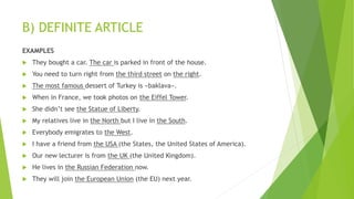 B) DEFINITE ARTICLE
EXAMPLES
 They bought a car. The car is parked in front of the house.
 You need to turn right from the third street on the right.
 The most famous dessert of Turkey is «baklava».
 When in France, we took photos on the Eiffel Tower.
 She didn’t see the Statue of Liberty.
 My relatives live in the North but I live in the South.
 Everybody emigrates to the West.
 I have a friend from the USA (the States, the United States of America).
 Our new lecturer is from the UK (the United Kingdom).
 He lives in the Russian Federation now.
 They will join the European Union (the EU) next year.
 