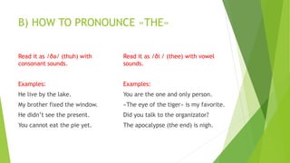 B) HOW TO PRONOUNCE «THE»
Read it as /ðə/ (thuh) with
consonant sounds.
Examples:
He live by the lake.
My brother fixed the window.
He didn’t see the present.
You cannot eat the pie yet.
Read it as /ðiː/ (thee) with vowel
sounds.
Examples:
You are the one and only person.
«The eye of the tiger» is my favorite.
Did you talk to the organizator?
The apocalypse (the end) is nigh.
 