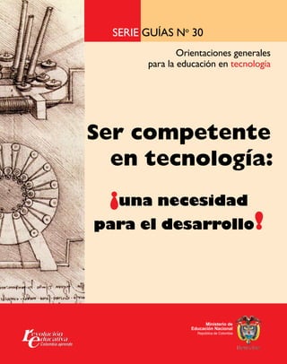Serie guías No 30 
Orientaciones generales 
para la educación en tecnología 
Ser competente 
en tecnología: 
¡una necesidad 
para el desarrollo! 
Ministerio de 
Educación Nacional 
República de Colombia 
 