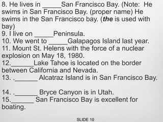 8. He lives in _____San Francisco Bay. (Note: He
swims in San Francisco Bay. (proper name) He
swims in the San Francisco bay. (the is used with
bay)
9. I live on _____Peninsula.
10. We went to _____Galapagos Island last year.
11. Mount St. Helens with the force of a nuclear
explosion on May 18, 1980.
12.______Lake Tahoe is located on the border
between California and Nevada.
13. .______ Alcatraz Island is in San Francisco Bay.
14. .______ Bryce Canyon is in Utah.
15.______ San Francisco Bay is excellent for
boating.
SLIDE 10
 