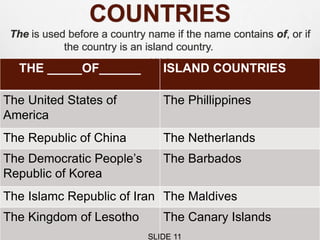 COUNTRIES
The is used before a country name if the name contains of, or if
the country is an island country.
THE _____OF______ ISLAND COUNTRIES
The United States of
America
The Phillippines
The Republic of China The Netherlands
The Democratic People’s
Republic of Korea
The Barbados
The Islamc Republic of Iran The Maldives
The Kingdom of Lesotho The Canary Islands
SLIDE 11
 