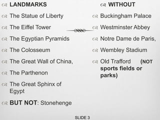  LANDMARKS
 The Statue of Liberty
 The Eiffel Tower
 The Egyptian Pyramids
 The Colosseum
 The Great Wall of China,
 The Parthenon
 The Great Sphinx of
Egypt
 BUT NOT: Stonehenge
 WITHOUT
 Buckingham Palace
 Westminster Abbey
 Notre Dame de Paris,
 Wembley Stadium
 Old Trafford (NOT
sports fields or
parks)
SLIDE 3
 