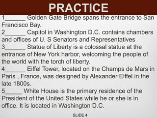 PRACTICE
1______ Golden Gate Bridge spans the entrance to San
Francisco Bay.
2______ Capitol in Washington D.C. contains chambers
and offices of U. S Senators and Representatives
3______ Statue of Liberty is a colossal statue at the
entrance of New York harbor, welcoming the people of
the world with the torch of liberty.
4______ Eiffel Tower, located on the Champs de Mars in
Paris , France, was designed by Alexander Eiffel in the
late 1800s.
5_____ White House is the primary residence of the
President of the United States while he or she is in
office. It is located in Washington D.C.
SLIDE 4
 