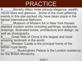 PRACTICE
6______Beverly Hilton Hotel attracts elegance, wealth,
movie stars and glamour . Some of the most glittering
events in this star-packed city have taken place in the
famed International Ballroom.
7______Museum of Modern Art in New York houses
displays modern works including paintings, sculptures,
drawings, illustrated books, architecture and design, as
well as photography.
8_____Great Wall of China is the largest and most
amazing landmark in the world.
9_____Windsor Castle is the principal home of the
British royal family.
10 _______Buckingham Palace is the London residence
for the British Monarchy.
SLIDE 5
 