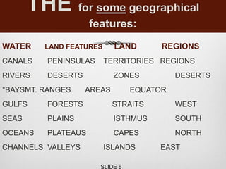 THE for some geographical
features:
WATER LAND FEATURES LAND REGIONS
CANALS PENINSULAS TERRITORIES REGIONS
RIVERS DESERTS ZONES DESERTS
*BAYSMT. RANGES AREAS EQUATOR
GULFS FORESTS STRAITS WEST
SEAS PLAINS ISTHMUS SOUTH
OCEANS PLATEAUS CAPES NORTH
CHANNELS VALLEYS ISLANDS EAST
SLIDE 6
 