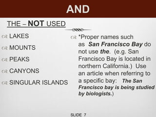 AND
THE – NOT USED
 LAKES
 MOUNTS
 PEAKS
 CANYONS
 SINGULAR ISLANDS
 *Proper names such
as San Francisco Bay do
not use the. (e.g. San
Francisco Bay is located in
northern California.) Use
an article when referring to
a specific bay: The San
Francisco bay is being studied
by biologists.)
SLIDE 7
 