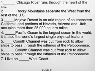 1______ Chicago River runs through the heart of the
city.
2______ Rocky Mountains separate the West from the
rest of the U.S.
3._____Mojave Desert is an arid region of southeastern
California and portions of Nevada, Arizona and Utah,
occupies more than 25,000 square miles.
4. _____Pacific Ocean is the largest ocean in the world,
it is also the world's largest single physical feature
5. ____Corinth Channel was cut from rock to allow
ships to pass through the isthmus of the Peloponnese.
6._____ Corinth Channel was cut from rock to allow
ships to pass through the isthmus of the Peloponnese.
7. I live on _____West Coast.
SLIDE 9
 