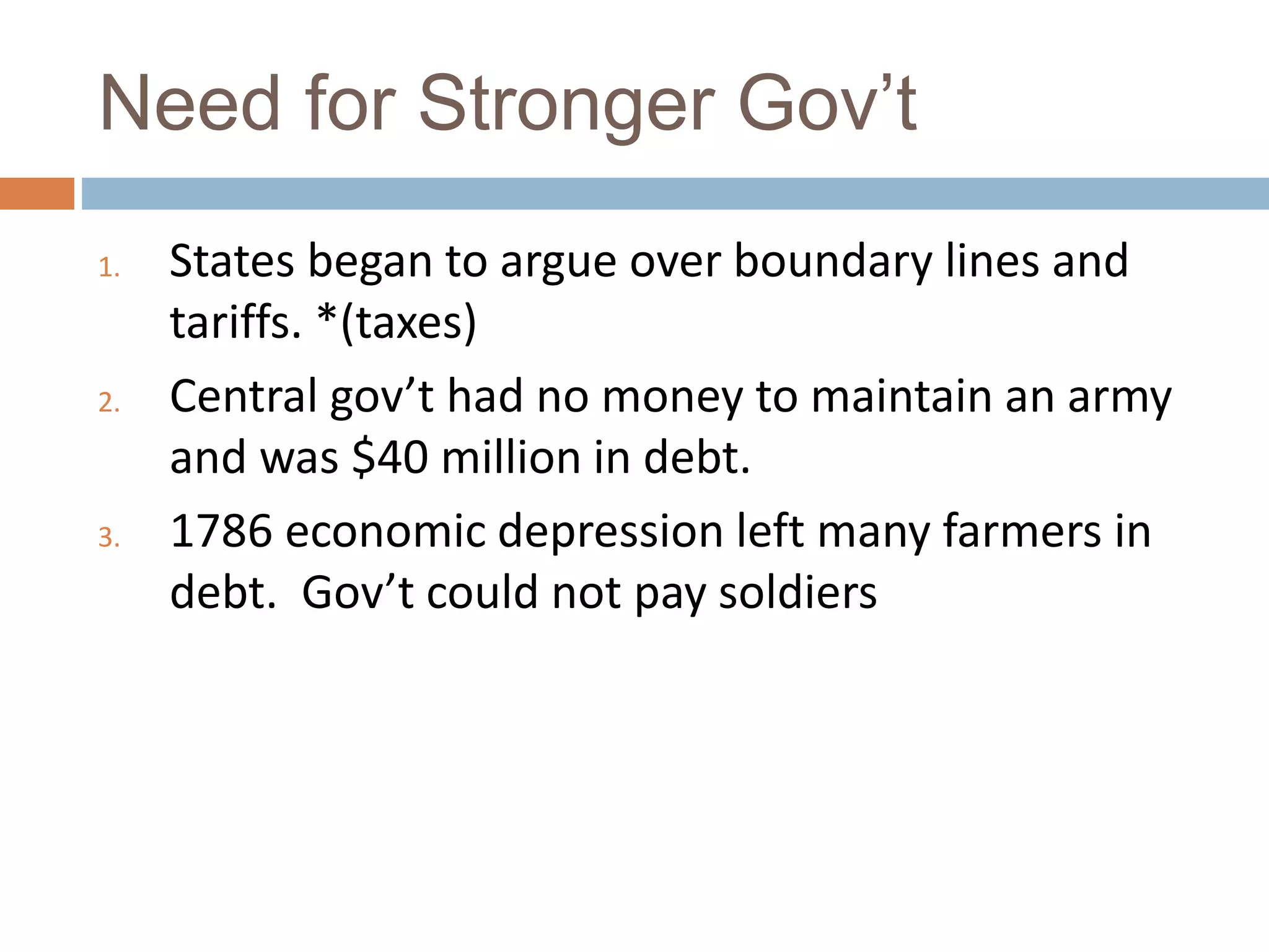 Need for Stronger Gov’t
1. States began to argue over boundary lines and
tariffs. *(taxes)
2. Central gov’t had no money to maintain an army
and was $40 million in debt.
3. 1786 economic depression left many farmers in
debt. Gov’t could not pay soldiers