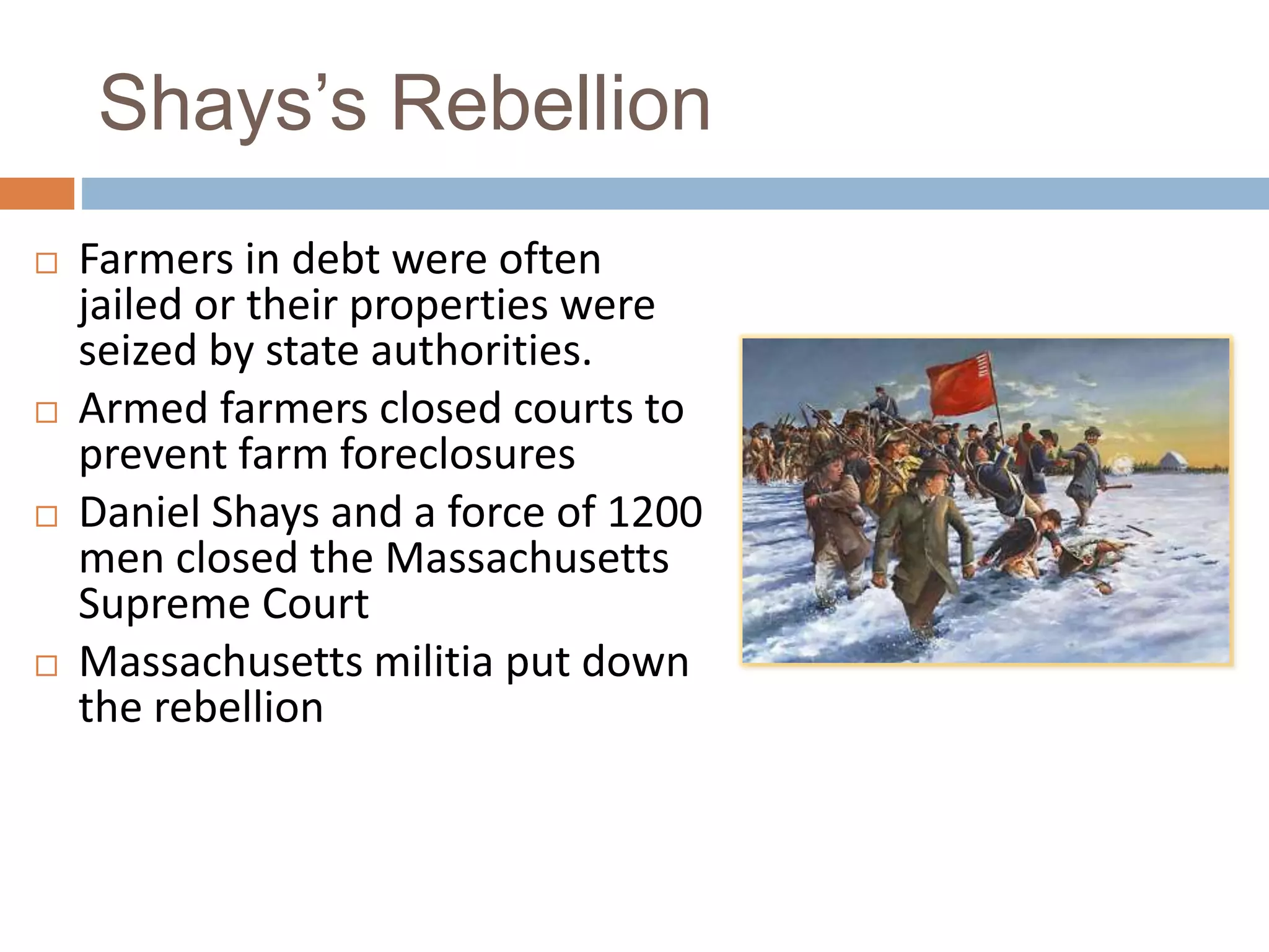 Shays’s Rebellion
Farmers in debt were often
jailed or their properties were
seized by state authorities.
Armed farmers closed courts to
prevent farm foreclosures
Daniel Shays and a force of 1200
men closed the Massachusetts
Supreme Court
Massachusetts militia put down
the rebellion