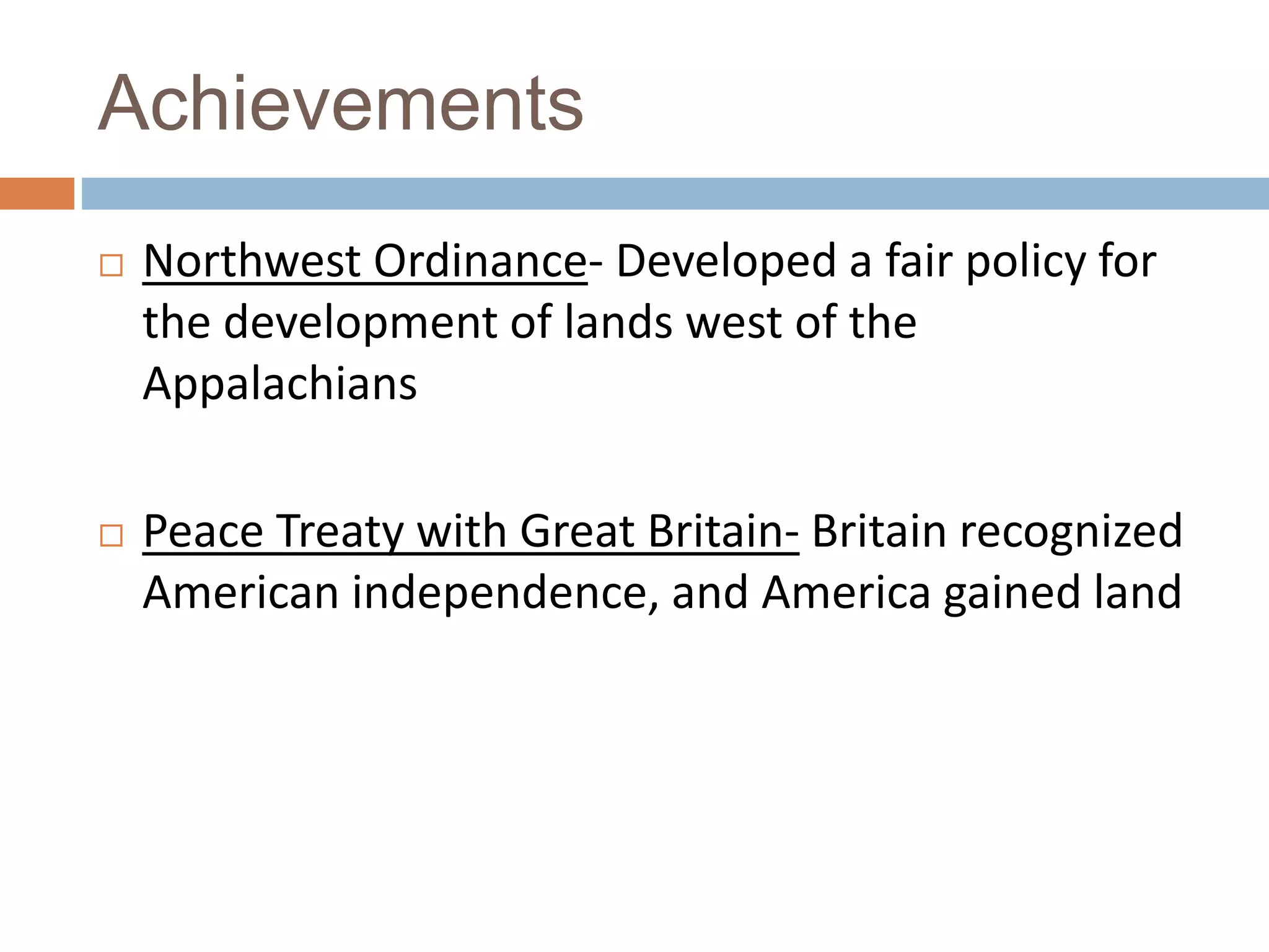 Achievements
Northwest Ordinance- Developed a fair policy for
the development of lands west of the
Appalachians
Peace Treaty with Great Britain- Britain recognized
American independence, and America gained land