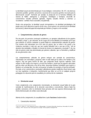 La identidad sexual está determinada por el sexo biológico: cromosómico: XX, XY, o las diversas 
variaciones posibles; genético: presencia o ausencia de la secuencia genética necesaria para la 
diferenciación sexual27; hormonal: por ejemplo, la producción de la hormona inhibidora del 
sistema de Müller, andrógenos o estrógenos; morfológico o fenotípico: desarrollo de 
características sexuales primarias (gónadas, órganos sexuales internos y externos– y 
secundarias –cambios físicos asociados a la pubertad). 
Desde esta perspectiva, la identidad sexual correspondería a la identidad psicobiológica del 
propio sexo y de la diferencia respecto al otro sexo, y la de género a la conciencia de la identidad 
psicosocial y cultural del papel desempeñado por hombres y mujeres en la sociedad. 
13 
¾ Comportamientos culturales de género 
Por otra parte, las personas construyen socialmente y se apropian culturalmente de los papeles 
de hombre y mujer, y, por extensión, de los rasgos de la masculinidad y la feminidad, por lo que 
para enfatizar su carácter cambiante se puede hablar de comportamientos culturales de género. 
Este término está relacionado con el de roles de género, que se refiere a los gestos y las 
conductas asociados a cada uno, que aun cuando atribuidos más a uno que al otro, “son no 
obstante intercambiables y flexibles en función de factores de adaptación y acomodo”28. Así, los 
roles de género están muy determinados por patrones culturales, que se transmiten y modifican 
de una generación a otra. 
Los comportamientos culturales de género incluyen una variedad de características, 
relacionadas con estereotipos y prejuicios sobre el valor dado por la cultura a los hombres y las 
mujeres. Hay una gama enorme de ellos, que comprende desde aspectos explícitos como 
asignar el color rosado a las mujeres y el azul a los hombres, asumir que los juguetes adecuados 
para las niñas son diferentes a los de los niños, determinar distintas actividades para mujeres y 
hombres en su tiempo libre, los roles en la pareja, la familia y la sociedad y el ejercicio del poder. 
Por tanto, al ser características construidas culturalmente pueden modificarse hacia formas cada 
vez más equitativas e incluyentes, transformación que debe ser un fin en cualquier proyecto 
pedagógico de educación para la sexualidad y la construcción de ciudadanía. 
¾ Orientación sexual 
Como complemento a los componentes mencionados, la orientación sexual habla de la gran 
variedad de manifestaciones de la atracción sexo-erótica y sexo-afectiva. Abarca todas las 
posibles variaciones entre la orientación hacia personas del sexo opuesto (heterosexual), del 
mismo (homosexual) o de ambos sexos (bisexual). 
Además de los componentes, la sexualidad tiene cuatro funciones fundamentales: 
1. Comunicativa relacional. 
27 Reiner, W. G. y Wilson, B. E. 1998. “Management of Intersex: A shifting paradigm”. The Journal of Clinical Ethics: Special Issues: Intersexuality. 9 (4): 360-369. 
28 Amezúa, E. 1999. “Teoría de los sexos: la letra pequeña de la sexología”. Revista Española de Sexología (95-96). 
 