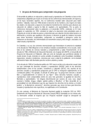 4 
1. Un poco de historia para comprender esta propuesta 
El desarrollo de políticas en educación y salud sexual y reproductiva en Colombia se basa en los 
compromisos adquiridos por el país en el marco de las conferencias internacionales al respecto y 
en las leyes nacionales vigentes. Así, la Conferencia mundial sobre educación para todos 
(Jomtien, Tailandia, marzo de 1990) declaró el derecho de los hombres y las mujeres de todas 
las edades a la educación y expuso la necesidad de transformar los sistemas para alcanzar una 
educación de calidad y superar la falta de equidad y de oportunidades. Por su parte, la 
Conferencia internacional sobre la población y el desarrollo (CIPD), celebrada en El Cairo 
(Egipto) en septiembre de 1994, consideró la salud y la educación como prioridades para el 
Programa de acción de todos los países y determinó que una solución efectiva debía basarse en 
información y servicios que ayudaran a los jóvenes a alcanzar un grado de madurez necesario 
para tomar decisiones responsables, comprender su sexualidad y protegerse contra los 
embarazos no deseados, las enfermedades de transmisión sexual y otros riesgos asociados a la 
salud sexual y reproductiva. 
En Colombia, a su vez, las corrientes internacionales que fomentaban el control de la natalidad 
en la década de 1960 influyeron en las temáticas tratadas ocasionalmente en la escuela, sobre 
todo en las cátedras de ciencias naturales y comportamiento y salud. Posteriormente, en la 
década de 1980, el Ministerio de Educación Nacional, con el apoyo del UNFPA, en desarrollo del 
Proyecto de Educación en Población, editó una serie de manuales que permitieron abordar el 
asunto desde el aula, teniendo en cuenta variables de población como fecundidad, mortalidad, 
migraciones, tamaño y tendencias, estructura por sexo y edad de la población, con la bondad 
adicional de haber sido diseñados para los sectores urbanos y rurales. 
En la década de 1990 la Constitución política de 1991 marcó un hito en la educación sexual, toda 
vez que contempló los derechos sexuales y reproductivos (DHSR)1 tanto en los derechos 
fundamentales como en los sociales, económicos y culturales (DESC). Así, muchos de los 
derechos sexuales y reproductivos propuestos por la CIPD se incluyeron explícitamente en la 
Constitución política. Por ejemplo, el artículo 42 afirma que: “la pareja tiene derecho a decidir 
libre y responsablemente el número de sus hijos”2. Otros derechos humanos sexuales y 
reproductivos están comprendidos dentro de unos más generales: la igualdad de derechos, 
libertades y oportunidades: “sin ninguna discriminación por razones de sexo, raza, origen 
nacional o familiar, lengua, religión, opinión política o filosófica”; el “libre desarrollo de su 
personalidad sin más limitaciones que las que imponen los derechos de los demás y el orden 
jurídico”; y “la libertad de conciencia”3; derechos generales que sirven de base para derechos 
sexuales y reproductivos más específicos, no explicitados en la Constitución. 
En este contexto, el Ministerio de Educación Nacional expidió la resolución 3353 de 19934, 
fundamento del Proyecto Nacional de Educación Sexual (PNES) formulado en ese mismo año. 
Es interesante señalar al respecto que ese Proyecto nacional5 acogió la concepción de 
1 Ver anexo 1 
2 Constitución política de Colombia. Título II. De los derechos, las garantías y los deberes. Capítulo 2. De los derechos sociales, económicos y culturales. Artículo 42. 
Contrastar con The right to family planning, a key component of rights in reproductive and sexual health, has been acknowledged, clarified and expanded in 
both human rights instruments and international declarations since 1968.[El derecho a la planificación familiar, un componente clave en los derechos a la salud 
sexual y reproductiva, ha sido reconocido, clarificado y expandido tanto en instrumentos de derechos humanos como en declaraciones internacionales desde 1968.] 
En http://www.unfpa.org/swp/1997/chapter1.htm#components The state of world population - 1997, capítulo 1. 
3 Constitución política de Colombia. Título II. De los derechos, las garantías y los deberes. Capítulo 1. De los derechos fundamentales. Artículos 13, 16 y 18, 
respectivamente. 
4 Resolución 03353/93, “Por la cual se establece la obligatoriedad de la educación sexual en todos los establecimientos educativos del país que ofrecen y desarrollan 
programas de preescolar, básica, media y media vocacional”. Respecto a la finalidad de la educación sexual, dice que: “debe propiciar y favorecer en todos los 
estudiantes una formación rica en valores, sentimientos, conceptos y comportamientos para el desarrollo de la responsabilidad y la autonomía, cuya base fundamental 
sea el afecto y la igualdad entre las personas”. 
5 Una visión analítica sobre el Proyecto se encuentra en: González G., Fernando. “Educación sexual en Colombia. Historia y prospectiva”. Educación Hoy. Año 32 
(153): 43-81. Grupo Santillana. 
 
