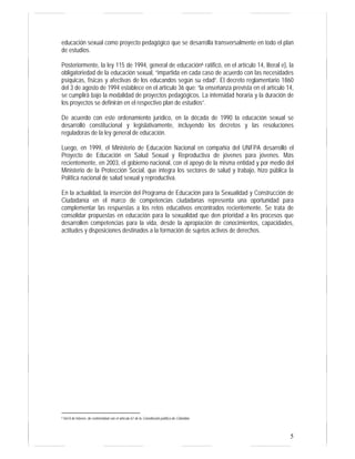 educación sexual como proyecto pedagógico que se desarrolla transversalmente en todo el plan 
de estudios. 
Posteriormente, la ley 115 de 1994, general de educación6 ratificó, en el artículo 14, literal e), la 
obligatoriedad de la educación sexual, “impartida en cada caso de acuerdo con las necesidades 
psíquicas, físicas y afectivas de los educandos según su edad”. El decreto reglamentario 1860 
del 3 de agosto de 1994 establece en el artículo 36 que: “la enseñanza prevista en el artículo 14, 
se cumplirá bajo la modalidad de proyectos pedagógicos. La intensidad horaria y la duración de 
los proyectos se definirán en el respectivo plan de estudios”. 
De acuerdo con este ordenamiento jurídico, en la década de 1990 la educación sexual se 
desarrolló constitucional y legislativamente, incluyendo los decretos y las resoluciones 
reguladoras de la ley general de educación. 
Luego, en 1999, el Ministerio de Educación Nacional en compañía del UNFPA desarrolló el 
Proyecto de Educación en Salud Sexual y Reproductiva de jóvenes para jóvenes. Más 
recientemente, en 2003, el gobierno nacional, con el apoyo de la misma entidad y por medio del 
Ministerio de la Protección Social, que integra los sectores de salud y trabajo, hizo pública la 
Política nacional de salud sexual y reproductiva. 
En la actualidad, la inserción del Programa de Educación para la Sexualidad y Construcción de 
Ciudadanía en el marco de competencias ciudadanas representa una oportunidad para 
complementar las respuestas a los retos educativos encontrados recientemente. Se trata de 
consolidar propuestas en educación para la sexualidad que den prioridad a los procesos que 
desarrollen competencias para la vida, desde la apropiación de conocimientos, capacidades, 
actitudes y disposiciones destinados a la formación de sujetos activos de derechos. 
5 
6 Del 8 de febrero, de conformidad con el artículo 67 de la Constitución política de Colombia. 
 