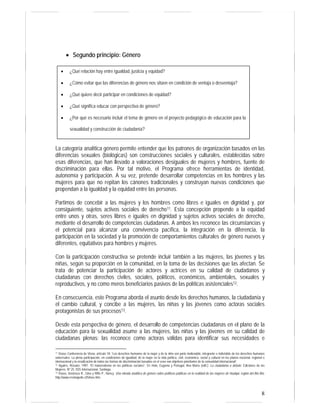 8 
• Segundo principio: Género 
• ¿Qué relación hay entre igualdad, justicia y equidad? 
• ¿Cómo evitar que las diferencias de género nos sitúen en condición de ventaja o desventaja? 
• ¿Qué quiere decir participar en condiciones de equidad? 
• ¿Qué significa educar con perspectiva de género? 
• ¿Por qué es necesario incluir el tema de género en el proyecto pedagógico de educación para la 
sexualidad y construcción de ciudadanía? 
La categoría analítica género permite entender que los patrones de organización basados en las 
diferencias sexuales (biológicas) son construcciones sociales y culturales, establecidas sobre 
esas diferencias, que han llevado a valoraciones desiguales de mujeres y hombres, fuente de 
discriminación para ellas. Por tal motivo, el Programa ofrece herramientas de identidad, 
autonomía y participación. A su vez, pretende desarrollar competencias en los hombres y las 
mujeres para que no repitan los cánones tradicionales y construyan nuevas condiciones que 
propendan a la igualdad y la equidad entre las personas. 
Partimos de concebir a las mujeres y los hombres como libres e iguales en dignidad y, por 
consiguiente, sujetos activos sociales de derecho11. Esta concepción propende a la equidad 
entre unos y otras, seres libres e iguales en dignidad y sujetos activos sociales de derecho, 
mediante el desarrollo de competencias ciudadanas. A ambos les reconoce las circunstancias y 
el potencial para alcanzar una convivencia pacífica, la integración en la diferencia, la 
participación en la sociedad y la promoción de comportamientos culturales de género nuevos y 
diferentes, equitativos para hombres y mujeres. 
Con la participación constructiva se pretende incluir también a las mujeres, las jóvenes y las 
niñas, según su proporción en la comunidad, en la toma de las decisiones que las afectan. Se 
trata de potenciar la participación de actores y actrices en su calidad de ciudadanos y 
ciudadanas con derechos civiles, sociales, políticos, económicos, ambientales, sexuales y 
reproductivos, y no como meros beneficiarios pasivos de las políticas asistenciales12. 
En consecuencia, este Programa aborda el asunto desde los derechos humanos, la ciudadanía y 
el cambio cultural, y concibe a las mujeres, las niñas y las jóvenes como actoras sociales 
protagonistas de sus procesos13. 
Desde esta perspectiva de género, el desarrollo de competencias ciudadanas en el plano de la 
educación para la sexualidad asume a las mujeres, las niñas y las jóvenes en su calidad de 
ciudadanas plenas: las reconoce como actoras válidas para identificar sus necesidades e 
11 Véase Conferencia de Viena, artículo 18: “Los derechos humanos de la mujer y de la niña son parte inalienable, integrante e indivisible de los derechos humanos 
universales. La plena participación, en condiciones de igualdad, de la mujer en la vida política, civil, económica, social y cultural en los planos nacional, regional e 
internacional y la erradicación de todas las formas de discriminación basadas en el sexo son objetivos prioritarios de la comunidad internacional”. 
12 Aguirre, Rosario. 1997. “El maternalismo en las políticas sociales”. En Hola, Eugenia y Portugal, Ana María (edit.). La ciudadanía a debate. Ediciones de las 
Mujeres. Nº 25. ISIS Internacional. Santiago. 
13 Véase, Inostroza R., Gina y Riffo P., Nancy. Una mirada analítica de género sobre políticas públicas en la realidad de las mujeres de Hualqui, región del Bío Bío. 
http://www.revistapolis.cl/5/inos.htm 
 