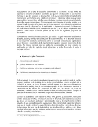 involucrarlas/os en la toma de decisiones concernientes a su entorno. De esta forma, los 
objetivos se convierten en objetivos ejecutables que pueden ser observados en las diferentes 
maneras en que las personas se desempeñan: en lo que producen tanto conceptual como 
materialmente y en la forma como establecen conexiones y relaciones, valoran ideas y teorías 
para establecer juicios críticos, articulan conocimiento que no estaba presente con anterioridad y 
desarrollan nuevas comprensiones. En consecuencia, es decisivo que la juventud participe en la 
elaboración y la ejecución de los planes que tienen que ver con el mejoramiento de su calidad de 
vida, pues, como dice Amartya Sen: “la participación es el proceso de compartir decisiones que 
afectan la vida del individuo y de la comunidad en que vive”; y no de concebir simplemente a las 
personas “como meros receptores pasivos de los frutos de ingeniosos programas de 
desarrollo”17. 
Es fundamental entonces una educación activa, que brinde a los y las estudiantes la oportunidad 
de opinar, debatir y contribuir a la construcción de su conocimiento y de su desarrollo personal, 
lo cual les permite constituirse como seres activos en sociedad, conscientes del significado de 
poseer derechos y conocedores de la importancia de respetar y reconocer los derechos de los 
demás. Así mismo, compartir con los adultos la responsabilidad de crear espacios de 
participación en todos los contextos donde interactúan: la familia, la escuela, el barrio, el 
municipio, etcétera. 
10 
• Cuarto principio: Ciudadanía 
• ¿Cómo entendemos la ciudadanía? 
• ¿Cómo es una buena o un buen ciudadano? 
• ¿Qué hay que saber y qué se debe saber hacer para ejercer la ciudadanía? 
• ¿Qué diferencia hay entre instrucción cívica y formación ciudadana? 
En la actualidad, el concepto de ciudadanía se propone como una condición desde la cual las 
personas participan en la definición de su destino como individuos y como sociedad. Así, la 
ciudadanía se asume y se ejerce. Se asume cuando la persona se reconoce como integrante de 
un ordenamiento social y parte de las instituciones propias de ese ordenamiento, mediante la 
comprensión de los valores, las costumbres, las tradiciones, las normas, las formas de 
interacción y comunicación del contexto (familia, localidad, sociedad) en que habita. Se ejerce al 
participar en la construcción, la transformación y el mejoramiento de tales contextos. 
Es decir, los ciudadanos, y en especial los niños, niñas, jóvenes y adolescentes, son sujetos 
sociales activos de derechos, personas en proceso de desarrollo, con capacidades evolutivas 
que deben ser respetadas, protegidas y potencializadas para su desempeño como miembros 
actuantes de una sociedad incluyente, cuyo quehacer debe estar orientado a garantizar a todas y 
cada una de ellas las condiciones para el disfrute y el ejercicio legítimo y pleno de sus derechos 
fundamentales. No basta con la titularidad de los derechos civiles y políticos: estos deben 
constituir la base para que las personas puedan ejercer sus derechos económicos, sociales, 
culturales, sexuales y reproductivos. 
17 Sen, Amartya. 2000. Desarrollo y libertad. Editorial Planeta. Barcelona. 
 