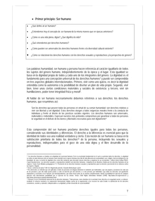 7 
• Primer principio: Ser humano 
• ¿Qué define al ser humano? 
• ¿Entendemos hoy el concepto de ser humano de la misma manera que en épocas anteriores? 
• ¿Cómo es una vida plena, digna? ¿Qué dignifica la vida? 
• ¿Qué entendemos por derechos humanos? 
• ¿Cómo pueden ser universales los derechos humanos frente a la diversidad cultural existente? 
• ¿Cómo se relacionan los derechos humanos con los derechos sexuales y reproductivos y la perspectiva de género? 
Las palabras humanidad, ser humano y persona hacen referencia al carácter igualitario de todos 
los sujetos del género humano, independientemente de la época y el lugar. Esta igualdad se 
basa en la dignidad propia de todos y cada uno de los integrantes del género. La dignidad es el 
fundamento para una concepción universal de los derechos humanos7 y puede ser comprendida 
en tres aspectos globales interrelacionados. Primero, vivir como uno quiera, es decir la dignidad 
entendida como la autonomía o la posibilidad de diseñar un plan de vida propio. Segundo, vivir 
bien, tener unas ciertas condiciones materiales y sociales de existencia; y tercero, vivir sin 
humillaciones, poder tener integridad física y moral8. 
Al hablar de ser humano necesariamente debemos referirnos a sus derechos: los derechos 
humanos, que resumimos así: 
Son los derechos que poseen todas las personas en virtud de su común humanidad; son derechos relativos a 
vivir con libertad y con dignidad. Estos derechos otorgan a todos exigencias morales frente a la conducta de 
individuos y frente al diseño de las prácticas sociales vigentes. Los derechos humanos son universales, 
inalienables e indivisibles. Expresan nuestros más profundos compromisos por garantizar a todas las personas 
la seguridad en el disfrute de los bienes y libertades necesarias para vivir dignamente9 
Esta comprensión del ser humano proclama derechos iguales para todas las personas, 
considerando sus identidades y diferencias. El derecho a la diferencia es esencial para que la 
identidad de todos sea una realidad verdadera y cierta. Esta noción de ser humano se basa en la 
satisfacción prioritaria de todos los derechos10 de la persona, incluyendo los sexuales y 
reproductivos, indispensables para el goce de una vida digna y el libre desarrollo de la 
personalidad. 
7 “Los derechos humanos se fundan en la dignidad de la persona humana. Este es un principio fundamental en el cual se sustentan todos los derechos. La dignidad 
se refiere al valor intrínseco del ser humano como miembro de la especie humana más allá de toda diferencia de nacionalidad, raza, religión, nivel de inteligencia o de 
moralidad, de sexo; la noción de dignidad sirve como hilo conductor para descubrir nuevos derechos y organizar los ya reconocidos”. Unifem-Unicef-Unfpa-PNUD-Cepal- 
Onusida-Acnur. Los derechos sexuales y reproductivos también son derechos humanos. Campaña de las Naciones Unidas por los derechos humanos de las 
mujeres. Textos Serie Módulos pedagógicos nº 2. Promoción de los derechos humanos sexuales y reproductivos para la atención y prevención de la violencia contra 
las mujeres. Bogotá. 
8 Véase, sentencia de tutela T-881-02. Magistrado ponente, Eduardo Montealegre Lynett. 
9 Por universales se entiende que son aplicados a todas las personas sin ninguna distinción ni condición; por inalienables, que son propios y exclusivos de cada una 
de las personas y por ello nadie puede perder o ceder un derecho por otro derecho, o a otra persona; por indivisibles, que todos los derechos son igualmente 
importantes y esenciales al ser humano; por interdependientes, que todos hacen parte de un sistema complementario, donde la posibilidad de ejercicio de cualquier 
derecho está directamente posibilitada por el ejercicio de los demás. Véase Child Rights Information Network (CRIN): http://www.crin.org/resources/ y 
http://www.amnestyusa.org/education/about.html 
10 Artículo 22 de la Declaración universal de los derechos humanos: “Toda persona, como miembro de la sociedad, tiene derecho a la seguridad social, y a obtener, 
mediante el esfuerzo nacional y la cooperación internacional, habida cuenta de la organización y los recursos de cada Estado, la satisfacción de los derechos 
económicos, sociales y culturales, indispensables a su dignidad y al libre desarrollo de su personalidad”. 
 