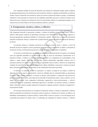19
Este componente también da cuenta del desarrollo socio-cultural en el desarrollo integral, genera evidencias
de aprendizaje desde procesos de interlocución, pues las prácticas artísticas y culturales necesariamente son prácticas
sociales. Gracias al desarrollo socio-cultural se incide en la puesta en práctica del trabajo en equipo y el aprendizaje
colaborativo. Esta enmarcada en el ejercicio de una ciudadanía responsable, que pone en contexto la relación de los
saberes éticos que se exponen en la interacción social, las construcciones estéticas, en la participación grupal y en los
contextos de los circuitos donde se movilizan las prácticas artísticas y culturales.
Este componente desarrolla el pensamiento complejo y sistémico al posibilitar el pensamiento creativo, crítico y
reflexivo. Debe generar evidencias de aprendizaje consecuente con el fortalecimiento de operaciones cognitivas, o
formas de pensamiento usualmente atribuidos al conocimiento científico. En tanto área y campo de conocimiento
específico, la Educación Artística y Cultural tiene su propia forma de conocer que rebasa el ámbito de las destrezas y
los oficios.
Las prácticas artísticas y culturales, promueven el pensamiento creativo, crítico y reflexivo a través del
desarrollo de procesos cognitivos como la percepción, la interpretación, la comprensión, el análisis, el desarrollo de
la intuición con base en el desarrollo de proyectos en calidad de creadores, espectadores o mediadores.
Se reconoce la creatividad como una cualidad que es patrimonio potencial de todo ser humano, se la entiende
como una capacidad susceptible de ser desarrollada en todas las áreas de conocimiento. Especialmente en la
Educación Artística y Cultural, la creatividad en tanto capacidad es un componente de la personalidad y tiene
orígenes y rasgos sociales. Antes que cada individuo adquiera determinadas capacidades creativas, éstas se
encuentran inmersas en la cultura a la que pertenece. Las capacidades creativas críticas o reflexivas son componentes
complejos de la personalidad, que implican conocimientos, hábitos, habilidades, motivaciones e intereses que hacen
plena a una persona para realizar una actividad con alta calidad dentro del contexto que habita.
El docente y el estudiante abordan la creatividad y su estudio, al margen de los campos y ámbitos de
aplicación. Si bien es usual su caracterización a través de cualidades (pues la creatividad implica un pensamiento
divergente, fluido, flexible, y original), se reconoce la apertura, intencionalidad, y compromiso entre procesos de
pensamiento y uso de materiales, como rasgos de la creatividad. El pensamiento creativo, crítico y reflexivo, en este
campo de conocimiento, tiene componentes intelectuales cognoscitivos, afectivo-motivacionales y volitivos-
conductuales. Entre los componentes intelectuales-cognoscitivos vinculados a las prácticas artísticas y culturales,
desde su dimensión expresiva, pueden enumerarse la percepción, la apertura sensorial, la atención, la imaginación, y
el pensamiento flexible.
Por otra parte, hacen presencia en el Campo de la Educación Artística y Cultural la comprensión y reflexión
desde la acumulación de experiencias, los procesos creativos expresivos, el dominio de los saberes, los hábitos y las
habilidades correspondientes a la práctica artística o cultural donde se ejerza la creación y el uso del lenguaje que le
corresponda para pensarlo de manera crítica. La simbología que transportan las prácticas artísticas y culturales
2. Componente creativo, crítico y reflexivo
 