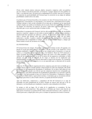 57
Fiesta, color, alegría, música, máscara, disfraz, encuentro, comparsa, calle, son palabras
que nos remiten a una fiesta particular: el Carnaval. Y aunque algunas de estas palabras no
están –y no deberían estar– por fuera de la cotidianidad de la escuela, otras por el contrario,
nos muestran las particularidades del Carnaval que lo convierten en un campo de infinitas
posibilidades cuando entra a las aulas.
Lo primero que el Carnaval moviliza en la escuela es la vida. El Carnaval invita al arte, a la
imaginación, al movimiento, al conocimiento, a la construcción y materialización de sueños.
Trabajar durante el año escolar alrededor de un tema que se plasmará en un espectáculo
callejero implica un cambio en la dinámica de la escuela. Parte de la invitación a flexibilizar
los tiempos, las relaciones, los espacios, las áreas y ojalá todos esos elementos rigurosos y
aburridos que a veces vuelven tan árido el trabajo escolar.
Materializar la propuesta del Carnaval solo ha sido posible por el trabajo de incontables
maestros y maestras –algunos ya solo están en nuestra memoria– que de manera anónima y
desinteresada han aportado sus esfuerzos y saberes. Al entusiasmo de una legión de niñas,
niños y jóvenes que durante estos años han alegrado nuestras calles con sus bailes,
muñecones y tocados. A padres y madres de familia, abuelos, abuelas, tíos y sobrinos que
pacientemente han acompañado el trabajo. Y a los incondicionales amigos y amigas que
hemos tenido la suerte de encontrar en el camino.
EL EVENTO FINAL
El Carnaval tiene dos tiempos. El primero corresponde al trabajo escolar. El segundo es la
puesta en escena que puede ser el 31 de octubre o un día cercano a este. Desde las 7 de la
mañana estudiantes y maestros se preparan en sus colegios para el encuentro, se visten de
colores y se maquillan, alistan los muñecones y las banderas. Hacia las 9:30 comienzan a
llegar al parque del barrio Los Pinares, los buses que traen a los niños pequeños o que
vienen de las escuelas lejanas y al son de la música de las papayeras contratadas se baila
durante casi una hora. El colorido de los trajes se mezcla con los muñecones que
bamboleantes se recortan contra el cielo abarcando el espacio del encuentro. Es el momento
preciso para apreciar cada comparsa si se es un espectador que se sitúa fuera de la cancha
donde se baila.
Hacia las 10:30 comienza la organización de las comparsas para dar inicio al desfile que se
desplaza hacia el barrio Canadá adonde se llega después de subir una empinada calle donde
buena parte de la organización literalmente se desbarata. En la única calle plana de este
barrio se hace una parada con el fin de que las comparsas muestren las coreografías que
han trabajado y que deben interpretar las problemáticas planteadas en el currículo o plan de
contenidos. Una nueva parada se hace en el barrio Los Libertadores. Finalmente se llega al
barrio Nueva Delhi donde se aprovecha la tarima y el paradero que se encuentran al frente
del colegio para llevar a cabo el baile colectivo y la quema del Sol del Carnaval.
Aquí, los muñecones, comparseros y compañeros del Sol del Carnaval en su viaje de
despedida son parte fundamental de la fiesta. Ocupan un espacio más alto que el de los
danzantes y son movilizados por estudiantes y maestros como animadores de la fiesta.
La tarima es sólo un lugar. En el orden de lo significativo es secundaria. No hay
programación ni presentaciones. Hay papayeras y chirimías que tienen como función no
dejar parar el Carnaval. La quema del Sol, ritual central del Carnaval, es fin y comienzo. Es
tristeza para unos y alegría para otros, pero es siempre la esperanza de un nuevo Carnaval.
 