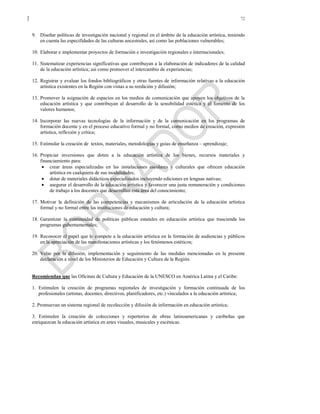 72
9. Diseñar políticas de investigación nacional y regional en el ámbito de la educación artística, teniendo
en cuenta las especifidades de las culturas ancestrales, así como las poblaciones vulnerables;
10. Elaborar e implementar proyectos de formación e investigación regionales e internacionales;
11. Sistematizar experiencias significativas que contribuyan a la elaboración de indicadores de la calidad
de la educación artística; así como promover el intercambio de experiencias;
12. Registrar y evaluar los fondos bibliográficos y otras fuentes de información relativas a la educación
artística existentes en la Región con vistas a su reedición y difusión;
13. Promover la asignación de espacios en los medios de comunicación que apoyen los objetivos de la
educación artística y que contribuyan al desarrollo de la sensibilidad estética y el fomento de los
valores humanos;
14. Incorporar las nuevas tecnologías de la información y de la comunicación en los programas de
formación docente y en el proceso educativo formal y no formal, como medios de creación, expresión
artística, reflexión y crítica;
15. Estimular la creación de textos, materiales, metodologías y guías de enseñanza – aprendizaje;
16. Propiciar inversiones que doten a la educación artística de los bienes, recursos materiales y
financiamiento para:
• crear áreas especializadas en las instalaciones escolares y culturales que ofrecen educación
artística en cualquiera de sus modalidades;
• dotar de materiales didácticos especializados incluyendo ediciones en lenguas nativas;
• asegurar el desarrollo de la educación artística y favorecer una justa remuneración y condiciones
de trabajo a los docentes que desarrollan esta área del conocimiento;
17. Motivar la definición de las competencias y mecanismos de articulación de la educación artística
formal y no formal entre las instituciones de educación y cultura;
18. Garantizar la continuidad de políticas públicas estatales en educación artística que trascienda los
programas gubernamentales;
19. Reconocer el papel que le compete a la educación artística en la formación de audiencias y públicos
en la apreciación de las manifestaciones artísticas y los fenómenos estéticos;
20. Velar por la difusión, implementación y seguimiento de las medidas mencionadas en la presente
declaración a nivel de los Ministerios de Educación y Cultura de la Región.
Recomiendan que las Oficinas de Cultura y Educación de la UNESCO en América Latina y el Caribe:
1. Estimulen la creación de programas regionales de investigación y formación continuada de los
profesionales (artistas, docentes, directivos, planificadores, etc.) vinculados a la educación artística;
2. Promuevan un sistema regional de recolección y difusión de información en educación artística;
3. Estimulen la creación de colecciones y repertorios de obras latinoamericanas y caribeñas que
enriquezcan la educación artística en artes visuales, musicales y escénicas.
 