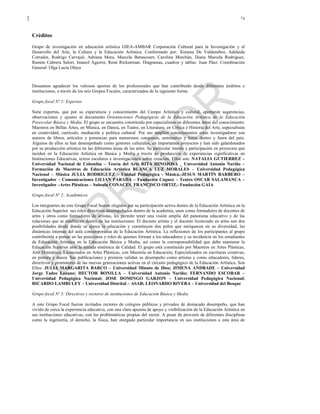 74
Créditos
Grupo de investigación en educación artística GIEA-AMBAR Corporación Cultural para la Investigación y el
Desarrollo del Arte, la Cultura y la Educación Artística. Conformado por: Ximena De Valdenebro, Adelaida
Corredor, Rodrigo Carvajal, Adriana Mora, Marcela Betancourt, Carolina Merchán, Diana Marcela Rodríguez,
Ramón Cabrera Salort, Imanol Aguirre, René Rickenman. Diagramas, cuadros y tablas: Juan Páez. Coordinación
General: Olga Lucia Olaya
Deseamos agradecer los valiosos aportes de los profesionales que han contribuido desde diferentes ámbitos e
instituciones, a través de los seis Grupos Focales, caracterizados de la siguiente forma
Grupo focal Nº 1: Expertos
Siete expertos, que por su experiencia y conocimiento del Campo Artístico y cultural, aportaron sugerencias,
observaciones y ajustes al documento Orientaciones Pedagógicas de la Educación Artística de la Educación
Preescolar Básica y Media. El grupo se encuentra constituido por especialistas en diferentes áreas del conocimiento:
Maestros en Bellas Artes, en Música, en Danza, en Teatro, en Literatura, en Crítica e Historia del Arte, especialistas
en creatividad, currículo, mediación y política cultural. Por sus amplios conocimientos estos investigadores son
autores de libros, artículos y ponencias para numerosos congresos, seminarios y foros dentro y fuera del país.
Algunos de ellos se han desempeñado como gestores culturales, en importantes proyectos y han sido galardonados
por su producción artística en las diferentes áreas de las artes. Su particular interés y participación en proyectos que
inciden en la Educación Artística en Básica y Media a través de producción de experiencias significativas en
Instituciones Educativas, textos escolares e investigaciones sobre creación. Ellos son: NATALIA GUTIERREZ –
Universidad Nacional de Colombia – Teoría del Arte RITA HINOJOSA _ Universidad Antonio Nariño –
Formación de Maestros de Educación Artística BLANCA LUZ MORALES – Universidad Pedagógica
Nacional – Música JULIA RODRIGUEZ – Unidad Pedagógica - Música.-JESUS MARTÍN BARBERO –
Investigador – Comunicaciones LILIAN PARADA – Fundación Cognox – Teatro OSCAR SALAMANCA –
Investigador –Artes Plásticas – Subsala CONACES. FRANCISCO ORTIZ.- Fundación GAIA
Grupo focal Nº 2: Académicos
Los integrantes de este Grupo Focal fueron elegidos por su participación activa dentro de la Educación Artística en la
Educación Superior. sus roles directivos desempeñados dentro de la academia, unos como formadores de docentes de
artes y otros como formadores de artistas, les permite tener una visión amplia del panorama educativo y de las
relaciones que se establecen dentro de las instituciones. El docente artista y el docente licenciado en artes son dos
posibilidades desde donde se ejerce la educación y constituyen dos polos que enriquecen en su diversidad, las
dinámicas internas del aula contemporánea de la Educación Artística. La reflexiones de los participantes al grupo
contribuirán a pensar en las posiciones y roles de quienes forman a los educadores y su incidencia en los estudiantes
de Educación Artística en la Educación Básica y Media, así como la corresponsabilidad que debe mantener la
Educación Superior ante la mirada sistémica de Calidad. El grupo está constituido por Maestros en Artes Plásticas,
Arte Dramático, Licenciados en Artes Plásticas, con Maestría en Educación, Especializados en escrituras creativas,
en pintura y danza. Sus publicaciones y premios validan su desempeño como artistas y como educadores, líderes,
directivos y promotores de las nuevas generaciones activas en el circuito pedagógico de la Educación Artística. Son
Ellos: JULIA MARGARITA BARCO – Universidad Minuto de Dios; JIMENA ANDRADE – Universidad
Jorge Tadeo Lozano; HECTOR BONILLA – Universidad Antonio Nariño; FERNANDO ESCOBAR –
Universidad Pedagógica Nacional; JOSE DOMINGO GARZON – Universidad Pedagógica Nacional;
RICARDO LAMBULEY – Universidad Distrital – ASAB; LEONARDO RIVERA – Universidad del Bosque
Grupo focal Nº 3: Directivos y rectores de instituciones de Educación Básica y Media
A este Grupo Focal fueron invitados rectores de colegios públicos y privados de destacado desempeño, que han
vivido de cerca la experiencia educativa, con una clara apuesta de apoyo y visibilización de la Educación Artística en
sus instituciones educativas, con las problemáticas propias del sector. A pesar de provenir de diferentes disciplinas
como la ingeniería, el derecho, la física, han otorgado particular importancia en sus instituciones a esta área de
 
