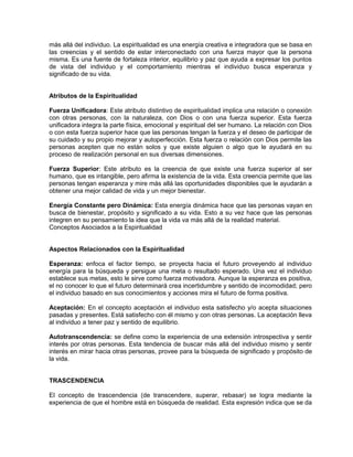 más allá del individuo. La espiritualidad es una energía creativa e integradora que se basa en
las creencias y el sentido de estar interconectado con una fuerza mayor que la persona
misma. Es una fuente de fortaleza interior, equilibrio y paz que ayuda a expresar los puntos
de vista del individuo y el comportamiento mientras el individuo busca esperanza y
significado de su vida.
Atributos de la Espiritualidad
Fuerza Unificadora: Este atributo distintivo de espiritualidad implica una relación o conexión
con otras personas, con la naturaleza, con Dios o con una fuerza superior. Esta fuerza
unificadora integra la parte física, emocional y espiritual del ser humano. La relación con Dios
o con esta fuerza superior hace que las personas tengan la fuerza y el deseo de participar de
su cuidado y su propio mejorar y autoperfección. Esta fuerza o relación con Dios permite las
personas acepten que no están solos y que existe alguien o algo que le ayudará en su
proceso de realización personal en sus diversas dimensiones.
Fuerza Superior: Este atributo es la creencia de que existe una fuerza superior al ser
humano, que es intangible, pero afirma la existencia de la vida. Esta creencia permite que las
personas tengan esperanza y mire más allá las oportunidades disponibles que le ayudarán a
obtener una mejor calidad de vida y un mejor bienestar.
Energía Constante pero Dinámica: Esta energía dinámica hace que las personas vayan en
busca de bienestar, propósito y significado a su vida. Esto a su vez hace que las personas
integren en su pensamiento la idea que la vida va más allá de la realidad material.
Conceptos Asociados a la Espiritualidad
Aspectos Relacionados con la Espiritualidad
Esperanza: enfoca el factor tiempo, se proyecta hacia el futuro proveyendo al individuo
energía para la búsqueda y persigue una meta o resultado esperado. Una vez el individuo
establece sus metas, esto le sirve como fuerza motivadora. Aunque la esperanza es positiva,
el no conocer lo que el futuro determinará crea incertidumbre y sentido de incomodidad; pero
el individuo basado en sus conocimientos y acciones mira el futuro de forma positiva.
Aceptación: En el concepto aceptación el individuo esta satisfecho y/o acepta situaciones
pasadas y presentes. Está satisfecho con él mismo y con otras personas. La aceptación lleva
al individuo a tener paz y sentido de equilibrio.
Autotranscendencia: se define como la experiencia de una extensión introspectiva y sentir
interés por otras personas. Esta tendencia de buscar más allá del individuo mismo y sentir
interés en mirar hacia otras personas, provee para la búsqueda de significado y propósito de
la vida.
TRASCENDENCIA
El concepto de trascendencia (de transcendere, superar, rebasar) se logra mediante la
experiencia de que el hombre está en búsqueda de realidad. Esta expresión indica que se da
 