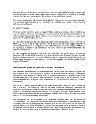 Con este término designamos en este primer momento esa realidad anterior y superior al
hombre que aparece en su espacio vital cuando éste se introduce en el ámbito de lo sagrado
y que le fuerza a una reorganización del conjunto de su mundo y de su vida.
Dos rasgos caracterizan a la realidad designada con este nombre: su superioridad absoluta,
su completa trascendencia y su condición de realidad que afecta íntima, total y
definitivamente al sujeto.
La actitud religiosa
Para que exista religión no basta con que el Misterio aparezca en la vida de un hombre. Lo
que convierte a un hombre en religioso no es el "sentimiento" de lo "totalmente otro" que en
determinadas circunstancias de su vida pueda experimentar. A esta situación el sujeto debe
responder de una forma bien precisa.
Es una actitud compuesta de estos dos rasgos aparentemente opuestos: reconocimiento del
Misterio y búsqueda de la propia salvación en él. El primero de estos rasgos responde al
carácter trascendente de la realidad que esta actitud tiene como término, a saber, el Misterio.
El segundo, a su condición de realidad que interviene en la vida del hombre afectándole de
manera incondicional.
La idea religiosa de salvación comporta tres elementos. En primer lugar, la toma de
conciencia de una situación de mal de la que la salvación viene a liberar; segundo aspecto
positivo: consiste éste en la concesión al hombre de una perfección plena y definitiva y, el
tercer rasgo integrante de esta noción. La salvación religiosa tiene como agente un ser
superior al hombre.
Mediaciones en que se hace presente el Misterio - Hierofanías
Los apartados anteriores nos han familiarizado con los dos polos de la relación religiosa. El
polo principal está constituido por el Misterio, la realidad invisible, inefable, sumamente
trascendente que afecta al hombre íntima e incondicionalmente. El segundo polo de la
relación religiosa es el hombre, todo el hombre, ya que todo él se ve afectado por la
presencia del Misterio en su vida. Pero este hombre es constitutivamente mundano, corporal,
comunitario.
Por eso en todas las religiones existen una serie de realidades mundanas que, sin dejar de
ser lo que son, sin perder su condición de tales realidades mundanas, adquieren la
capacidad de remitir al hombre, a través del significado que como tales realidades del mundo
poseen, a la realidad invisible del Misterio. Son lo que la fenomenología reciente de la
religión denomina las hierofanías, las apariciones de lo sagrado, o, en el lenguaje de nuestra
descripción, las manifestaciones del Misterio.
Las hierofanías no se presentan como entidades aisladas sino bajo la forma de
"constelaciones" o conjuntos de realidades mutuamente relacionadas. Estas constelaciones
componen tres grupos principales que caracterizan a las grandes familias de religiones. El
primero tiene como lugar hierofánico principal la naturaleza: cielo y astros o tierra y
fecundidad, principalmente; el segundo, la historia y los acontecimientos en que se realiza; el
tercero, la misma persona humana, sus funciones y acciones más importantes.
 