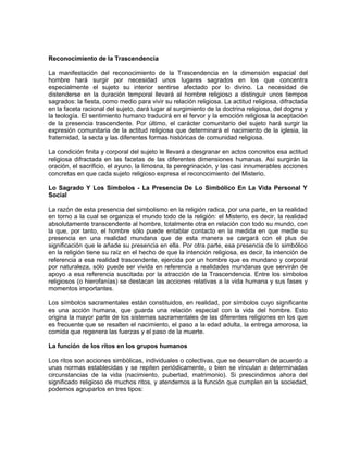 Reconocimiento de la Trascendencia
La manifestación del reconocimiento de la Trascendencia en la dimensión espacial del
hombre hará surgir por necesidad unos lugares sagrados en los que concentra
especialmente el sujeto su interior sentirse afectado por lo divino. La necesidad de
distenderse en la duración temporal llevará al hombre religioso a distinguir unos tiempos
sagrados: la fiesta, como medio para vivir su relación religiosa. La actitud religiosa, difractada
en la faceta racional del sujeto, dará lugar al surgimiento de la doctrina religiosa, del dogma y
la teología. El sentimiento humano traducirá en el fervor y la emoción religiosa la aceptación
de la presencia trascendente. Por último, el carácter comunitario del sujeto hará surgir la
expresión comunitaria de la actitud religiosa que determinará el nacimiento de la iglesia, la
fraternidad, la secta y las diferentes formas históricas de comunidad religiosa.
La condición finita y corporal del sujeto le llevará a desgranar en actos concretos esa actitud
religiosa difractada en las facetas de las diferentes dimensiones humanas. Así surgirán la
oración, el sacrificio, el ayuno, la limosna, la peregrinación, y las casi innumerables acciones
concretas en que cada sujeto religioso expresa el reconocimiento del Misterio.
Lo Sagrado Y Los Símbolos - La Presencia De Lo Simbólico En La Vida Personal Y
Social
La razón de esta presencia del simbolismo en la religión radica, por una parte, en la realidad
en torno a la cual se organiza el mundo todo de la religión: el Misterio, es decir, la realidad
absolutamente transcendente al hombre, totalmente otra en relación con todo su mundo, con
la que, por tanto, el hombre sólo puede entablar contacto en la medida en que medie su
presencia en una realidad mundana que de esta manera se cargará con el plus de
significación que le añade su presencia en ella. Por otra parte, esa presencia de lo simbólico
en la religión tiene su raíz en el hecho de que la intención religiosa, es decir, la intención de
referencia a esa realidad trascendente, ejercida por un hombre que es mundano y corporal
por naturaleza, sólo puede ser vivida en referencia a realidades mundanas que servirán de
apoyo a esa referencia suscitada por la atracción de la Trascendencia. Entre los símbolos
religiosos (o hierofanías) se destacan las acciones relativas a la vida humana y sus fases y
momentos importantes.
Los símbolos sacramentales están constituidos, en realidad, por símbolos cuyo significante
es una acción humana, que guarda una relación especial con la vida del hombre. Esto
origina la mayor parte de los sistemas sacramentales de las diferentes religiones en los que
es frecuente que se resalten el nacimiento, el paso a la edad adulta, la entrega amorosa, la
comida que regenera las fuerzas y el paso de la muerte.
La función de los ritos en los grupos humanos
Los ritos son acciones simbólicas, individuales o colectivas, que se desarrollan de acuerdo a
unas normas establecidas y se repiten periódicamente, o bien se vinculan a determinadas
circunstancias de la vida (nacimiento, pubertad, matrimonio). Si prescindimos ahora del
significado religioso de muchos ritos, y atendemos a la función que cumplen en la sociedad,
podemos agruparlos en tres tipos:
 