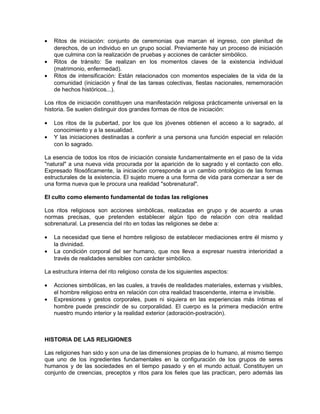 • Ritos de iniciación: conjunto de ceremonias que marcan el ingreso, con plenitud de
derechos, de un individuo en un grupo social. Previamente hay un proceso de iniciación
que culmina con la realización de pruebas y acciones de carácter simbólico.
• Ritos de tránsito: Se realizan en los momentos claves de la existencia individual
(matrimonio, enfermedad).
• Ritos de intensificación: Están relacionados con momentos especiales de la vida de la
comunidad (iniciación y final de las tareas colectivas, fiestas nacionales, rememoración
de hechos históricos...).
Los ritos de iniciación constituyen una manifestación religiosa prácticamente universal en la
historia. Se suelen distinguir dos grandes formas de ritos de iniciación:
• Los ritos de la pubertad, por los que los jóvenes obtienen el acceso a lo sagrado, al
conocimiento y a la sexualidad.
• Y las iniciaciones destinadas a conferir a una persona una función especial en relación
con lo sagrado.
La esencia de todos los ritos de iniciación consiste fundamentalmente en el paso de la vida
"natural" a una nueva vida procurada por la aparición de lo sagrado y el contacto con ello.
Expresado filosóficamente, la iniciación corresponde a un cambio ontológico de las formas
estructurales de la existencia. El sujeto muere a una forma de vida para comenzar a ser de
una forma nueva que le procura una realidad "sobrenatural".
El culto como elemento fundamental de todas las religiones
Los ritos religiosos son acciones simbólicas, realizadas en grupo y de acuerdo a unas
normas precisas, que pretenden establecer algún tipo de relación con otra realidad
sobrenatural. La presencia del rito en todas las religiones se debe a:
• La necesidad que tiene el hombre religioso de establecer mediaciones entre él mismo y
la divinidad.
• La condición corporal del ser humano, que nos lleva a expresar nuestra interioridad a
través de realidades sensibles con carácter simbólico.
La estructura interna del rito religioso consta de los siguientes aspectos:
• Acciones simbólicas, en las cuales, a través de realidades materiales, externas y visibles,
el hombre religioso entra en relación con otra realidad trascendente, interna e invisible.
• Expresiones y gestos corporales, pues ni siquiera en las experiencias más íntimas el
hombre puede prescindir de su corporalidad. El cuerpo es la primera mediación entre
nuestro mundo interior y la realidad exterior (adoración-postración).
HISTORIA DE LAS RELIGIONES
Las religiones han sido y son una de las dimensiones propias de lo humano, al mismo tiempo
que uno de los ingredientes fundamentales en la configuración de los grupos de seres
humanos y de las sociedades en el tiempo pasado y en el mundo actual. Constituyen un
conjunto de creencias, preceptos y ritos para los fieles que las practican, pero además las
 