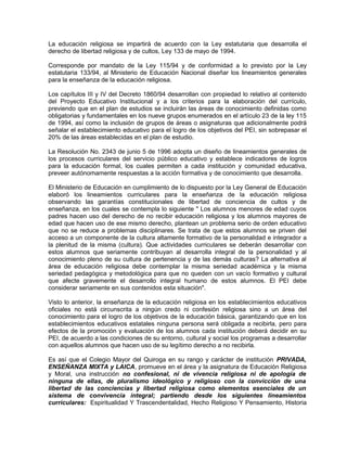 La educación religiosa se impartirá de acuerdo con la Ley estatutaria que desarrolla el
derecho de libertad religiosa y de cultos, Ley 133 de mayo de 1994.
Corresponde por mandato de la Ley 115/94 y de conformidad a lo previsto por la Ley
estatutaria 133/94, al Ministerio de Educación Nacional diseñar los lineamientos generales
para la enseñanza de la educación religiosa.
Los capítulos III y IV del Decreto 1860/94 desarrollan con propiedad lo relativo al contenido
del Proyecto Educativo Institucional y a los criterios para la elaboración del currículo,
previendo que en el plan de estudios se incluirán las áreas de conocimiento definidas como
obligatorias y fundamentales en los nueve grupos enumerados en el artículo 23 de la ley 115
de 1994, así como la inclusión de grupos de áreas o asignaturas que adicionalmente podrá
señalar el establecimiento educativo para el logro de los objetivos del PEI, sin sobrepasar el
20% de las áreas establecidas en el plan de estudio.
La Resolución No. 2343 de junio 5 de 1996 adopta un diseño de lineamientos generales de
los procesos curriculares del servicio público educativo y establece indicadores de logros
para la educación formal, los cuales permiten a cada institución y comunidad educativa,
preveer autónomamente respuestas a la acción formativa y de conocimiento que desarrolla.
El Ministerio de Educación en cumplimiento de lo dispuesto por la Ley General de Educación
elaboró los lineamientos curriculares para la enseñanza de la educación religiosa
observando las garantías constitucionales de libertad de conciencia de cultos y de
enseñanza, en los cuales se contempla lo siguiente " Los alumnos menores de edad cuyos
padres hacen uso del derecho de no recibir educación religiosa y los alumnos mayores de
edad que hacen uso de ese mismo derecho, plantean un problema serio de orden educativo
que no se reduce a problemas disciplinares. Se trata de que estos alumnos se priven del
acceso a un componente de la cultura altamente formativo de la personalidad e integrador a
la plenitud de la misma (cultura). Que actividades curriculares se deberán desarrollar con
estos alumnos que seriamente contribuyan al desarrolla integral de la personalidad y al
conocimiento pleno de su cultura de pertenencia y de las demás culturas? La alternativa al
área de educación religiosa debe contemplar la misma seriedad académica y la misma
seriedad pedagógica y metodológica para que no queden con un vacío formativo y cultural
que afecte gravemente el desarrollo integral humano de estos alumnos. El PEI debe
considerar seriamente en sus contenidos esta situación".
Visto lo anterior, la enseñanza de la educación religiosa en los establecimientos educativos
oficiales no está circunscrita a ningún credo ni confesión religiosa sino a un área del
conocimiento para el logro de los objetivos de la educación básica, garantizando que en los
establecimientos educativos estatales ninguna persona será obligada a recibirla, pero para
efectos de la promoción y evaluación de los alumnos cada institución deberá decidir en su
PEI, de acuerdo a las condiciones de su entorno, cultural y social los programas a desarrollar
con aquellos alumnos que hacen uso de su legítimo derecho a no recibirla.
Es así que el Colegio Mayor del Quiroga en su rango y carácter de institución PRIVADA,
ENSEÑANZA MIXTA y LAICA, promueve en el área y la asignatura de Educación Religiosa
y Moral, una instrucción no confesional, ni de vivencia religiosa ni de apología de
ninguna de ellas, de pluralismo ideológico y religioso con la convicción de una
libertad de las conciencias y libertad religiosa como elementos esenciales de un
sistema de convivencia integral; partiendo desde los siguientes lineamientos
curriculares: Espiritualidad Y Trascendentalidad, Hecho Religioso Y Pensamiento, Historia
 