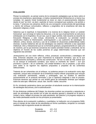 EVALUACIÓN
Pensar la evaluación, es pensar acerca de la concepción pedagógica que se tiene sobre el
proceso de enseñanza y aprendizaje, e implica necesariamente introducirse en un tema muy
complejo. Un aspecto inicial fundamental es tener en claro el posicionamiento didáctico
desde el cual “se mira”, es decir, explicitar el marco conceptual que sustenta y da sentido a
la tarea. Y entonces nos ubicamos dentro de una concepción constructivista del aprendizaje
y dentro del enfoque comunicativo, reflexivo y pragmático de la enseñanza del área de
educación religiosa y moral.
Sabemos que lo espiritual, lo trascendente o la vivencia de lo religioso tienen un carácter
transversal que converge en todos los discursos, a la vez que el pensamiento se estructura
entrelazado con lo lingüístico. Es por eso, que en algún sentido, todo docente es docente de
Educación Religiosa, y esto incluye, obviamente, la evaluación. La actividad mental
constructiva implica la interiorización, autorregulación y uso autónomo de estrategias de
reflexión, crítica, lectura, escritura y uso de la oralidad en situaciones problemáticas reales
diversas. Cuando hablamos del uso de estrategias nos estamos refiriendo a esa capacidad
intelectual, intra y interpersonal que se va formando gradual y progresivamente en cada uno
de nosotros, por la que tenemos conciencia de nuestra actividad mental y actitudinal, de los
objetivos en función de los cuales ponemos en juego determinados recursos que van
regulando esa actividad.
Jerarquizamos así una visión reflexiva, crítica, procesual, constructivista y estratégica del
área. Entonces adquiere una gran importancia la evaluación formativa, que es la que
verdaderamente acompaña y orienta esa construcción. Tal vez no esté de más aclarar que
no se excluye la evaluación sumativa, que marca un momento de “cierre” – aun que
provisorio o parcial – de un contenido, una unidad temática o de un proyecto, y que sirve
para saber si se lograron los objetivos propuestos a propósito de los contenidos
seleccionados.
Tratando de ser coherentes con el enfoque, no podemos pensar a la evaluación como algo
separado, porque esta concepción de la enseñanza implica ofrecer propuestas que incluyan
una evaluación permanente, variada y prolongada, que no focalice la atención
exclusivamente en el producto terminado y que sí aparezca integrada a todo el proceso.
Entonces tenemos que pensar en una amplia gama de actividades diversas que trabajen
sobre los seis ejes: reflexionar, actuar, leer, escribir, hablar, escuchar.
En fin, brindando parámetros claros que permitan al estudiante avanzar en la interiorización
de estrategias discursivas y de la autoevaluación..
En las dinámicas cotidianas del Colegio, los docentes evalúan sus proyectos y asignaturas a
partir de actividades que acorde con el plan de estudios general y presente en el plan de
unidad y tema, reflejen el proceso de cada estudiante, del colectivo y el progreso respecto a
las metas planteadas acorde con los principios ya presentados.
Para efectos de la evaluación cualitativa y cuantitativa, la Institución con el programa SIAN,
para el manejo de las notas de los estudiantes en forma cuantitativa, arrojando un concepto
cualitativo bajo la siguiente escala de valoración:
Excelente 4.8 – 5.0
Sobresaliente 4.7 – 4.3
 