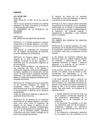ANEXOS
LEY 133 DE 1994
(mayo 23)
Diario Oficial No. 41.369, de 26 de mayo de
1994
"Por la cual se desarrolla el Derecho de Libertad
Religiosa y de Cultos, reconocido en el artículo
19 de la Constitución Política".
EL CONGRESO DE LA REPÚBLICA DE
COLOMBIA
DECRETA:
CAPÍTULO I.
DEL DERECHO DE LIBERTAD RELIGIOSA
ARTÍCULO 1o. El Estado garantiza el derecho
fundamental a la libertad religiosa y de cultos,
reconocido en el artículo 19 de la Constitución
Política.
Este derecho se interpretará de conformidad
con los tratados internacionales de derechos
humanos ratificados por la República.
ARTÍCULO 2o. Ninguna Iglesia o confesión
religiosa es ni será oficial o estatal. Sin
embargo, el Estado no es ateo, agnóstico, o
indiferente ante los sentimientos religiosos de
los colombianos.
El Poder Público protegerá a las personas en
sus creencias, así como a las Iglesias y
confesiones religiosas y facilitará la participación
de éstas y aquéllas en la consecución del bien
común. De igual manera, mantendrá relaciones
armónicas y de común entendimiento con las
Iglesias y confesiones religiosas existentes en la
sociedad colombiana.
ARTÍCULO 3o. El Estado reconoce la diversidad
de las creencias religiosas, las cuales no
constituirán motivo de desigualdad o
discriminación ante la ley que anulen o restrinjan
el reconocimiento o ejercicio de los derechos
fundamentales.
Todas las confesiones religiosas e Iglesias son
igualmente libres ante la Ley.
ARTÍCULO 4o. El ejercicio de los derechos
dimanantes de la libertad religiosa y de cultos,
tiene como único límite la protección del
derecho de los demás al ejercicio de sus
libertades públicas y derechos fundamentales,
así como la salvaguarda de la seguridad, de la
salud y de la moralidad pública, elementos
constitutivos del orden público, protegido por la
ley en una sociedad democrática.
El derecho de tutela de los derechos
reconocidos en esta Ley Estatutaria, se ejercerá
de acuerdo con las normas vigentes.
ARTÍCULO 5o. No se incluyen dentro del ámbito
de aplicación de la presente Ley las actividades
relacionadas con el estudio y experimentación
de los fenómenos psíquicos o parapsicológicos;
el satanismo, las prácticas mágicas o
supersticiosas o espiritistas u otras análogas
ajenas a la religión.
CAPÍTULO II.
DEL ÁMBITO DEL DERECHO DE LIBERTAD
RELIGIOSA
ARTÍCULO 6o. La libertad religiosa y de cultos
garantizada por la Constitución comprende, con
la consiguiente autonomía jurídica e inmunidad
de coacción, entre otros, los derechos de toda
persona:
a) De profesar las creencias religiosas que
libremente elija o no profesar ninguna; cambiar
de confesión o abandonar la que tenía;
manifestar libremente su religión o creencias
religiosas o la ausencia de las mismas o
abstenerse de declarar sobre ellas;
b) De practicar, individual o colectivamente, en
privado o en público, actos de oración y culto;
conmemorar sus festividades; y no ser
perturbado en el ejercicio de estos derechos;
c) De recibir sepultura digna y observar los
preceptos y ritos de la religión del difunto en
todo lo relativo a las costumbres funerarias con
sujeción a los deseos que hubiere expresado el
difunto en vida, o en su defecto expresare su
familia. Para este efecto, se procederá de la
siguiente manera:
1. Podrán celebrarse los ritos de cada una
de las Iglesias o confesiones religiosas en
los cementerios dependientes de la
autoridad civil o de propiedad de los
particulares.
2. Se observarán los preceptos y los ritos
que determinen cada una de las Iglesias o
confesiones religiosas con personería
jurídica en los cementerios que sean de su
propiedad.
3. Se conservará la destinación específica
de los lugares de culto existentes en los
 