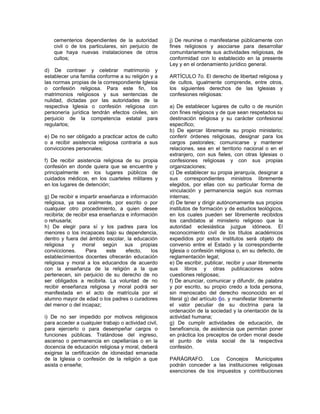 cementerios dependientes de la autoridad
civil o de los particulares, sin perjuicio de
que haya nuevas instalaciones de otros
cultos;
d) De contraer y celebrar matrimonio y
establecer una familia conforme a su religión y a
las normas propias de la correspondiente Iglesia
o confesión religiosa. Para este fin, los
matrimonios religiosos y sus sentencias de
nulidad, dictadas por las autoridades de la
respectiva Iglesia o confesión religiosa con
personería jurídica tendrán efectos civiles, sin
perjuicio de la competencia estatal para
regularlos;
e) De no ser obligado a practicar actos de culto
o a recibir asistencia religiosa contraria a sus
convicciones personales;
f) De recibir asistencia religiosa de su propia
confesión en donde quiera que se encuentre y
principalmente en los lugares públicos de
cuidados médicos, en los cuarteles militares y
en los lugares de detención;
g) De recibir e impartir enseñanza e información
religiosa, ya sea oralmente, por escrito o por
cualquier otro procedimiento, a quien desee
recibirla; de recibir esa enseñanza e información
o rehusarla;
h) De elegir para sí y los padres para los
menores o los incapaces bajo su dependencia,
dentro y fuera del ámbito escolar, la educación
religiosa y moral según sus propias
convicciones. Para este efecto, los
establecimientos docentes ofrecerán educación
religiosa y moral a los educandos de acuerdo
con la enseñanza de la religión a la que
pertenecen, sin perjuicio de su derecho de no
ser obligados a recibirla. La voluntad de no
recibir enseñanza religiosa y moral podrá ser
manifestada en el acto de matrícula por el
alumno mayor de edad o los padres o curadores
del menor o del incapaz;
i) De no ser impedido por motivos religiosos
para acceder a cualquier trabajo o actividad civil,
para ejercerlo o para desempeñar cargos o
funciones públicas. Tratándose del ingreso,
ascenso o permanencia en capellanías o en la
docencia de educación religiosa y moral, deberá
exigirse la certificación de idoneidad emanada
de la Iglesia o confesión de la religión a que
asista o enseñe;
j) De reunirse o manifestarse públicamente con
fines religiosos y asociarse para desarrollar
comunitariamente sus actividades religiosas, de
conformidad con lo establecido en la presente
Ley y en el ordenamiento jurídico general.
ARTÍCULO 7o. El derecho de libertad religiosa y
de cultos, igualmente comprende, entre otros,
los siguientes derechos de las Iglesias y
confesiones religiosas:
a) De establecer lugares de culto o de reunión
con fines religiosos y de que sean respetados su
destinación religiosa y su carácter confesional
específico;
b) De ejercer libremente su propio ministerio;
conferir órdenes religiosas, designar para los
cargos pastorales; comunicarse y mantener
relaciones, sea en el territorio nacional o en el
extranjero, con sus fieles, con otras Iglesias o
confesiones religiosas y con sus propias
organizaciones;
c) De establecer su propia jerarquía, designar a
sus correspondientes ministros libremente
elegidos, por ellas con su particular forma de
vinculación y permanencia según sus normas
internas;
d) De tener y dirigir autónomamente sus propios
institutos de formación y de estudios teológicos,
en los cuales pueden ser libremente recibidos
los candidatos al ministerio religioso que la
autoridad eclesiástica juzgue idóneos. El
reconocimiento civil de los títulos académicos
expedidos por estos institutos será objeto de
convenio entre el Estado y la correspondiente
Iglesia o confesión religiosa o, en su defecto, de
reglamentación legal;
e) De escribir, publicar, recibir y usar libremente
sus libros y otras publicaciones sobre
cuestiones religiosas;
f) De anunciar, comunicar y difundir, de palabra
y por escrito, su propio credo a toda persona,
sin menoscabo del derecho reconocido en el
literal g) del artículo 6o. y manifestar libremente
el valor peculiar de su doctrina para la
ordenación de la sociedad y la orientación de la
actividad humana;
g) De cumplir actividades de educación, de
beneficencia, de asistencia que permitan poner
en práctica los preceptos de orden moral desde
el punto de vista social de la respectiva
confesión.
PARÁGRAFO. Los Concejos Municipales
podrán conceder a las instituciones religiosas
exenciones de los impuestos y contribuciones
 