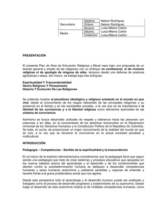 Secundaria
Séptimo Nelson Rodríguez
Octavo Nelson Rodríguez
Noveno Luisa Milena Cañón
Media
Décimo Luisa Milena Cañón
Undécimo Luisa Milena Cañón
PRESENTACIÓN
El presente Plan de Área de Educación Religiosa y Moral nace bajo una propuesta de un
estudio general y amplio de las religiones con un enfoque no confesional, ni de vivencia
religiosa ni de apología de ninguna de ellas, tampoco desde una defensa de posturas
agnósticas o ateas. Así mismo, se trabaja bajo tres enfoques:
Espiritualidad Y Trascendentalidad
Hecho Religioso Y Pensamiento
Historia Y Evolución De Las Religiones
Se pretende mostrar el pluralismo ideológico y religioso existente en el mundo en que
vive, desde el conocimiento de los rasgos relevantes de las principales religiones y su
presencia en el tiempo y en las sociedades actuales, a la vez que se da importancia a la
libertad de las conciencias y a la libertad religiosa como elementos esenciales de un
sistema de convivencia.
Asimismo se busca desarrollar actitudes de respeto y tolerancia hacia las personas con
creencias o sin ellas, en el conocimiento de los derechos reconocidos en la Declaración
Universal de los Derechos Humanos y la Constitución Política de la República de Colombia.
Se trata, en suma, de proporcionar un mejor conocimiento de la realidad del mundo en que
se vive, a la vez que se favorece la convivencia en la actual sociedad pluralista y
multicultural.
INTRODUCCIÓN
Pedagogía – Competencias - Sentido de la espiritualidad y la trascendencia
En el marco de la tradición latinoamericana consideramos que la pedagogía tiene que seguir
siendo una pedagogía que trate de crear sistemas y procesos educativos que apoyados en
los nuevos saberes acerca del aprendizaje y el desarrollo y de los condicionantes que
atentan contra la autodeterminación humana se dediquen a desarrollar competencias
humanas y seres humanos autónomos y solidarios sensibles y capaces de entender y
hacerle frente a la grave problemática social que nos agobia.
Desde esta perspectiva todo el aprendizaje y el desarrollo humano puede ser analizado y
trabajado como el proceso de desarrollo progresivo y sostenimiento de su autonomía. Desde
luego el desarrollo de esta autonomía implica el de múltiples competencias humanas, como
 
