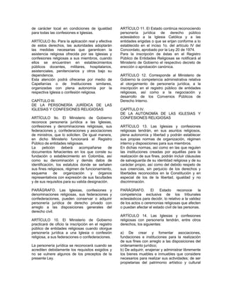 de carácter local en condiciones de igualdad
para todas las confesiones e Iglesias.
ARTÍCULO 8o. Para la aplicación real y efectiva
de estos derechos, las autoridades adoptarán
las medidas necesarias que garanticen la
asistencia religiosa ofrecida por las Iglesias y
confesiones religiosas a sus miembros, cuando
ellos se encuentren en establecimientos
públicos docentes, militares, hospitalarios,
asistenciales, penitenciarios y otros bajo su
dependencia.
Esta atención podrá ofrecerse por medio de
Capellanías o de Instituciones similares,
organizadas con plena autonomía por la
respectiva Iglesia o confesión religiosa.
CAPÍTULO III.
DE LA PERSONERÍA JURÍDICA DE LAS
IGLESIAS Y CONFESIONES RELIGIOSAS
ARTÍCULO 9o. El Ministerio de Gobierno
reconoce personería jurídica a las Iglesias,
confesiones y denominaciones religiosas, sus
federaciones y, confederaciones y asociaciones
de ministros, que lo soliciten. De igual manera,
en dicho Ministerio funcionará el Registro
Público de entidades religiosas.
La petición deberá acompañarse de
documentos fehacientes en los que conste su
fundación o establecimiento en Colombia, así
como su denominación y demás datos de
identificación, los estatutos donde se señalen
sus fines religiosos, régimen de funcionamiento,
esquema de organización y órganos
representativos con expresión de sus facultades
y de sus requisitos para su valida designación.
PARÁGRAFO. Las Iglesias, confesiones y
denominaciones religiosas, sus federaciones y
confederaciones, pueden conservar o adquirir
personería jurídica de derecho privado con
arreglo a las disposiciones generales del
derecho civil.
ARTÍCULO 10. El Ministerio de Gobierno
practicará de oficio la inscripción en el registro
público de entidades religiosas cuando otorgue
personería jurídica a una Iglesia o confesión
religiosa, a sus federaciones o confederaciones.
La personería jurídica se reconocerá cuando se
acrediten debidamente los requisitos exigidos y
no se vulnere algunos de los preceptos de la
presente Ley.
ARTÍCULO 11. El Estado continúa reconociendo
personería jurídica de derecho público
eclesiástico a la Iglesia Católica y a las
entidades erigidas o que se erijan conforme a lo
establecido en el inciso 1o. del artículo IV del
Concordato, aprobado por la Ley 20 de 1974.
Para la inscripción de éstas en el Registro
Público de Entidades Religiosas se notificará al
Ministerio de Gobierno el respectivo decreto de
erección o aprobación canónica.
ARTÍCULO 12. Corresponde al Ministerio de
Gobierno la competencia administrativa relativa
al otorgamiento de personería jurídica, a la
inscripción en el registro público de entidades
religiosas, así como a la negociación y
desarrollo de los Convenios Públicos de
Derecho Interno.
CAPÍTULO IV.
DE LA AUTONOMÍA DE LAS IGLESIAS Y
CONFESIONES RELIGIOSAS
ARTÍCULO 13. Las Iglesias y confesiones
religiosas tendrán, en sus asuntos religiosos,
plena autonomía y libertad y podrán establecer
sus propias normas de organización, régimen
interno y disposiciones para sus miembros.
En dichas normas, así como en las que regulen
las instituciones creadas por aquéllas para la
realización de sus fines, podrán incluir cláusulas
de salvaguarda de su identidad religiosa y de su
carácter propio, así como del debido respeto de
sus creencias, sin perjuicio de los derechos y
libertades reconocidos en la Constitución y en
especial de los de la libertad, igualdad y no
discriminación.
PARÁGRAFO. El Estado reconoce la
competencia exclusiva de los tribunales
eclesiásticos para decidir, lo relativo a la validez
de los actos o ceremonias religiosas que afecten
o puedan afectar el estado civil de las personas.
ARTÍCULO 14. Las Iglesias y confesiones
religiosas con personería tendrán, entre otros
derechos, los siguientes:
a) De crear y fomentar asociaciones,
fundaciones e instituciones para la realización
de sus fines con arreglo a las disposiciones del
ordenamiento jurídico;
b) De adquirir, enajenar y administrar libremente
los bienes muebles e inmuebles que considere
necesarios para realizar sus actividades; de ser
propietarias del patrimonio artístico y cultural
 