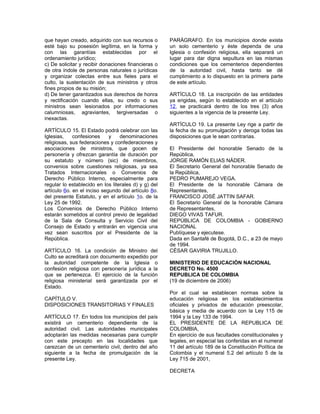 que hayan creado, adquirido con sus recursos o
esté bajo su posesión legítima, en la forma y
con las garantías establecidas por el
ordenamiento jurídico;
c) De solicitar y recibir donaciones financieras o
de otra índole de personas naturales o jurídicas
y organizar colectas entre sus fieles para el
culto, la sustentación de sus ministros y otros
fines propios de su misión;
d) De tener garantizados sus derechos de honra
y rectificación cuando ellas, su credo o sus
ministros sean lesionados por informaciones
calumniosas, agraviantes, tergiversadas o
inexactas.
ARTÍCULO 15. El Estado podrá celebrar con las
Iglesias, confesiones y denominaciones
religiosas, sus federaciones y confederaciones y
asociaciones de ministros, que gocen de
personería y ofrezcan garantía de duración por
su estatuto y número (sic) de miembros,
convenios sobre cuestiones religiosas, ya sea
Tratados Internacionales o Convenios de
Derecho Público Interno, especialmente para
regular lo establecido en los literales d) y g) del
artículo 6o. en el inciso segundo del artículo 8o.
del presente Estatuto, y en el artículo 1o. de la
Ley 25 de 1992.
Los Convenios de Derecho Público Interno
estarán sometidos al control previo de legalidad
de la Sala de Consulta y Servicio Civil del
Consejo de Estado y entrarán en vigencia una
vez sean suscritos por el Presidente de la
República.
ARTÍCULO 16. La condición de Ministro del
Culto se acreditará con documento expedido por
la autoridad competente de la Iglesia o
confesión religiosa con personería jurídica a la
que se pertenezca. El ejercicio de la función
religiosa ministerial será garantizada por el
Estado.
CAPÍTULO V.
DISPOSICIONES TRANSITORIAS Y FINALES
ARTÍCULO 17. En todos los municipios del país
existirá un cementerio dependiente de la
autoridad civil. Las autoridades municipales
adoptarán las medidas necesarias para cumplir
con este precepto en las localidades que
carezcan de un cementerio civil, dentro del año
siguiente a la fecha de promulgación de la
presente Ley.
PARÁGRAFO. En los municipios donde exista
un solo cementerio y éste dependa de una
Iglesia o confesión religiosa, ella separará un
lugar para dar digna sepultura en las mismas
condiciones que los cementerios dependientes
de la autoridad civil, hasta tanto se dé
cumplimiento a lo dispuesto en la primera parte
de este artículo.
ARTÍCULO 18. La inscripción de las entidades
ya erigidas, según lo establecido en el artículo
12, se practicará dentro de los tres (3) años
siguientes a la vigencia de la presente Ley.
ARTÍCULO 19. La presente Ley rige a partir de
la fecha de su promulgación y deroga todas las
disposiciones que le sean contrarias.
El Presidente del honorable Senado de la
República,
JORGE RAMÓN ELIAS NÁDER.
El Secretario General del honorable Senado de
la República,
PEDRO PUMAREJO VEGA.
El Presidente de la honorable Cámara de
Representantes,
FRANCISCO JOSÉ JATTIN SAFAR.
El Secretario General de la honorable Cámara
de Representantes,
DIEGO VIVAS TAFUR.
REPÚBLICA DE COLOMBIA - GOBIERNO
NACIONAL
Publíquese y ejecutese.
Dada en Santafé de Bogotá, D.C., a 23 de mayo
de 1994.
CÉSAR GAVIRIA TRUJILLO.
MINISTERIO DE EDUCACIÓN NACIONAL
DECRETO No. 4500
REPUBLICA DE COLOMBIA
(19 de diciembre de 2006)
Por el cual se establecen normas sobre la
educación religiosa en los establecimientos
oficiales y privados de educación preescolar,
básica y media de acuerdo con la Ley 115 de
1994 y la Ley 133 de 1994.
EL PRESIDENTE DE LA REPUBLICA DE
COLOMBIA,
En ejercicio de sus facultades constitucionales y
legales, en especial las conferidas en el numeral
11 del artículo 189 de la Constitución Política de
Colombia y el numeral 5.2 del artículo 5 de la
Ley 715 de 2001,
DECRETA
 
