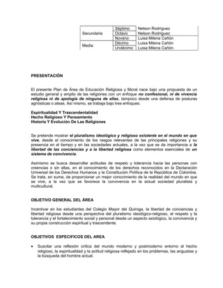 Secundaria
Séptimo Nelson Rodríguez
Octavo Nelson Rodríguez
Noveno Luisa Milena Cañón
Media
Décimo Luisa Milena Cañón
Undécimo Luisa Milena Cañón
PRESENTACIÓN
El presente Plan de Área de Educación Religiosa y Moral nace bajo una propuesta de un
estudio general y amplio de las religiones con un enfoque no confesional, ni de vivencia
religiosa ni de apología de ninguna de ellas, tampoco desde una defensa de posturas
agnósticas o ateas. Así mismo, se trabaja bajo tres enfoques:
Espiritualidad Y Trascendentalidad
Hecho Religioso Y Pensamiento
Historia Y Evolución De Las Religiones
Se pretende mostrar el pluralismo ideológico y religioso existente en el mundo en que
vive, desde el conocimiento de los rasgos relevantes de las principales religiones y su
presencia en el tiempo y en las sociedades actuales, a la vez que se da importancia a la
libertad de las conciencias y a la libertad religiosa como elementos esenciales de un
sistema de convivencia.
Asimismo se busca desarrollar actitudes de respeto y tolerancia hacia las personas con
creencias o sin ellas, en el conocimiento de los derechos reconocidos en la Declaración
Universal de los Derechos Humanos y la Constitución Política de la República de Colombia.
Se trata, en suma, de proporcionar un mejor conocimiento de la realidad del mundo en que
se vive, a la vez que se favorece la convivencia en la actual sociedad pluralista y
multicultural.
OBJETIVO GENERAL DEL ÁREA
Incentivar en los estudiantes del Colegio Mayor del Quiroga, la libertad de conciencias y
libertad religiosa desde una perspectiva del pluralismo ideológico-religioso, el respeto y la
tolerancia y el fortalecimiento social y personal desde un aspecto axiológico, la convivencia y
su propia construcción espiritual y trascendente.
OBJETIVOS ESPECIFICOS DEL AREA
• Suscitar una reflexión crítica del mundo moderno y postmoderno entorno al hecho
religioso, la espiritualidad y la actitud religiosa reflejado en los problemas, las angustias y
la búsqueda del hombre actual.
 