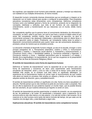 las cognitivas, que capacitan al ser humano para entender, apreciar y manejar sus relaciones
con realidad en sus múltiples dimensiones, él mismo incluido.
El desarrollo humano comprende diversas dimensiones que se constituyen e integran en la
interacción con el medio cultural para ayudar a configurar la personalidad. Para propósitos
educativos concebimos estas dimensiones como competencias. Definimos competencia
humana como una habilidad general y forma de conciencia, producto de la integración de
conceptos, destrezas y actitudes, que dota al ser humano de una capacidad de
entendimiento, acción y transformación de sus relaciones con el mundo, él/ella mismo
incluido.
Ser competente significa que la persona tiene el conocimiento declarativo (la información y
conceptos), es decir, sabe lo que hace, por qué lo que hace y conoce el objeto sobre el que
actúa. Ser competente, también implica, tener la capacidad de ejecución, es decir el
conocimiento procesal o las destrezas intelectuales y psicomotoras para en efecto llevar a
cabo la ejecución sobre el objeto. Finalmente, ser competente implica tener la actitud o
disposición (conocimiento-actitudinal) para querer hacer uso del conocimiento declarativo y
procesal y actuar de manera que se considera correcta.
La educación orientada al desarrollo humano integral, ya sea en la escuela, el hogar o como
proceso autogestivo de: a. Pensamiento sistemático, creativo y crítico, b. Comunicación
significativa y creativa, c. Interacción social efectiva, d. Autoestima y autoconocimiento, e.
Conciencia moral y ética, f. Sensibilidad estética, g. Conciencia ambiental y higienista, h.
Conciencia histórica y cívica, i. Habilidad psicomotora para la recreación y el trabajo, j
Sentido de la espiritualidad y la trascendencia, de la cual nos ocupamos en la presentación
de este Plan de Área de Educación Religiosa y Moral.
El sentido de trascendencia como forma de experiencia humana
Definimos el "sentido de trascendencia" como la capacidad de un ser humano para una
forma de experiencia y conciencia, es decir, para experimentar (acto hermenéutico
simultaneo de interpretar, sentir y vivir) su vida -o actos de la misma- como parte de una
totalidad más amplia, en el contexto cual ésta cobra un significado teleológico. La
experiencia de la trascendencia implica en primer lugar el reconocimiento de que nuestra
vida plena se inserta en procesos más amplios en espacio y tiempo a la luz de los cuales
adquiere sentido de dirección, goce y autodeterminación.
El sentido de trascendencia confiere un significado a la vida, frente a la mera casualidad o el
absurdo. Permite pensar que la vida individual es parte de una trama o plan o propósito. Nos
da con ello la esperanza de que podemos esperar un mundo mejor, que es posible librarse
del mal voluntario, de que nuestros esfuerzos por lograrlo no serán en vano.
El sentido de trascendencia permite experimentar un estado de conexión, es una experiencia
de ser, de pertenecer y de cuidar. Es sensitividad y compasión, gozo y esperanza. Es la
armonía entre la vida más interna y la vida exterior, o la vida del mundo o del universo. Es la
creencia en la vida humana como parte del eterno torrente del tiempo, de que cada uno de
nosotros vino de algún sitio, y esta destinado a algún sitio.
Implicaciones educativas: El sentido de trascendencia como competencia humana
 